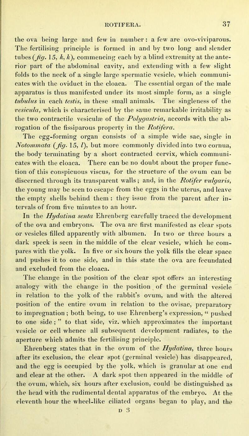 the ova being large and few in number: a few are ovo-viviparous. The fertilising principle is formed in and by two long and slender tubes 15, k, k), commencing each by a blind extremity at the ante- rior part of the abdominal cavity, and extending with a few slight folds to the neck of a single large spermatic vesicle, which communi- cates with the oviduct in the cloaca. The essential organ of the male apparatus is thus manifested under its most simple form, as a single tuhulus in each testis, in these small animals. The singleness of the vesicida, which is characterised by the same remarkable irritability as the two contractile vesiculse of the Polggastria, accords with the ab- rogation of the fissiparous property in the Rotifera. The egg-forming organ consists of a simple wide sac, single in Notommata {fig- 15, 1), but more commonly divided into two cornua, the body terminating by a short contracted cervix, which communi- cates with the cloaca. There can be no doubt about the proper func- tion of this conspicuous viscus, for the structure of the ovum can be discerned through its transparent walls; and, in the Rotifer vulgaris, the young may be seen to escape from the eggs in the uterus, and leave the empty shells behind them : they issue from the parent after in- tervals of from five minutes to an hour. In the Hydatina senta Ehrenberg carefully traced the development of the ova and embryons. The ova are first manifested as clear spots or vesicles filled apparently with albumen. In two or three hours a dark speck is seen in the middle of the clear vesicle, which he com- pares with the yolk. In five or six hours the yolk fills the clear space and pushes it to one side, and in this state the ova are fecundated and excluded from the cloaca. The change in the position of the clear spot offers an interesting analogy with the change in the position of the germinal vesicle in relation to the yolk of the rabbit’s ovum, and with the altered position of the entire ovum in relation to the ovisac, preparatory to impregnation ; both being, to use Ehrenberg’s expression, “ pushed to one side ; ” to that side, viz. which approximates the important vesicle or cell whence all subsequent development radiates, to the aperture which admits the fertilising principle. Ehrenberg states that in the ovum of the Hydatina, three hours after its exclusion, the clear spot (germinal vesicle) has disappeared, and the egg is occupied by the yolk, which is granular at one end and clear at the other. A dark spot then appeared in the middle of the ovum, which, six hours after exclusion, could be distinguished as the head with the rudimental dental apparatus of the embryo. At the eleventh hour the wheel-like ciliated organs began to play, and the
