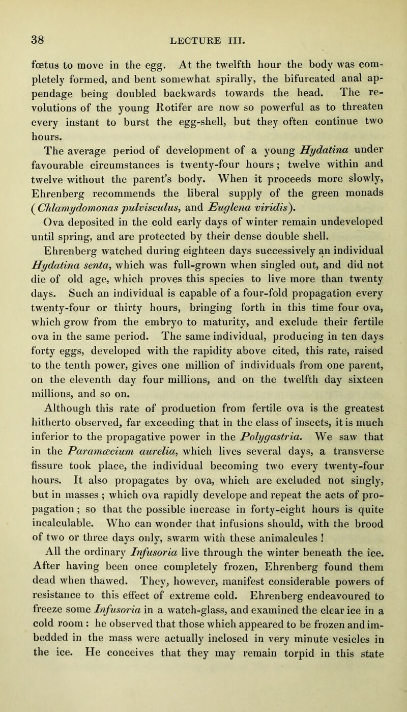 foetus to move in the egg. At the twelfth hour the body was com- pletely formed, and bent somewhat spirally, the bifurcated anal ap- pendage being doubled backwards towards the head. The re- volutions of the young Rotifer are now so powerful as to threaten every instant to burst the egg-shell, but they often continue two hours. The average period of development of a young Hydatina under favourable circumstances is twenty-four hours; twelve within and twelve without the parent’s body. When it proceeds more slowly, Ehrenberg recommends the liberal supply of the green monads (^Chlamydomonaspulvisculus, and Euglena viridis). Ova deposited in the cold early days of winter remain undeveloped until spring, and are protected by their dense double shell. Ehrenberg watched during eighteen days successively an individual Hydatina senta, which was full-grown when singled out, and did not die of old age, which proves this species to live more than twenty days. Such an individual is capable of a four-fold propagation every twenty-four or thirty hours, bringing forth in this time four ova, which grow from the embryo to maturity, and exclude their fertile ova in the same period. The same individual, producing in ten days forty eggs, developed with the rapidity above cited, this rate, raised to the tenth power, gives one million of individuals from one parent, on the eleventh day four millions, and on the twelfth day sixteen millions, and so on. Although this rate of production from fertile ova is the greatest hitlierto observed, far exceeding that in the class of insects, it is much inferior to the propagative power in the Polygastria. We saw that in the Paramcecium aurelia, which lives several days, a transverse fissure took place, the individual becoming two every twenty-four hours. It also propagates by ova, which are excluded not singly, but in masses ; which ova rapidly develope and repeat the acts of pro- pagation ; so that the possible increase in forty-eight hours is quite incalculable. Who can wonder that infusions should, with the brood of two or three days only, swarm with these animalcules ! All the ordinary Infusoria live through the winter beneath the ice. After having been once completely frozen, Ehrenberg found them dead when thawed. They, however, manifest considerable powers of resistance to this effect of extreme cold. Ehrenberg endeavoured to freeze some Infusoria in a watch-glass, and examined the clear ice in a cold room : he observed that those which appeared to be frozen and im- bedded in the mass were actually inclosed in very minute vesicles in the ice. He conceives that they may remain torpid in this state