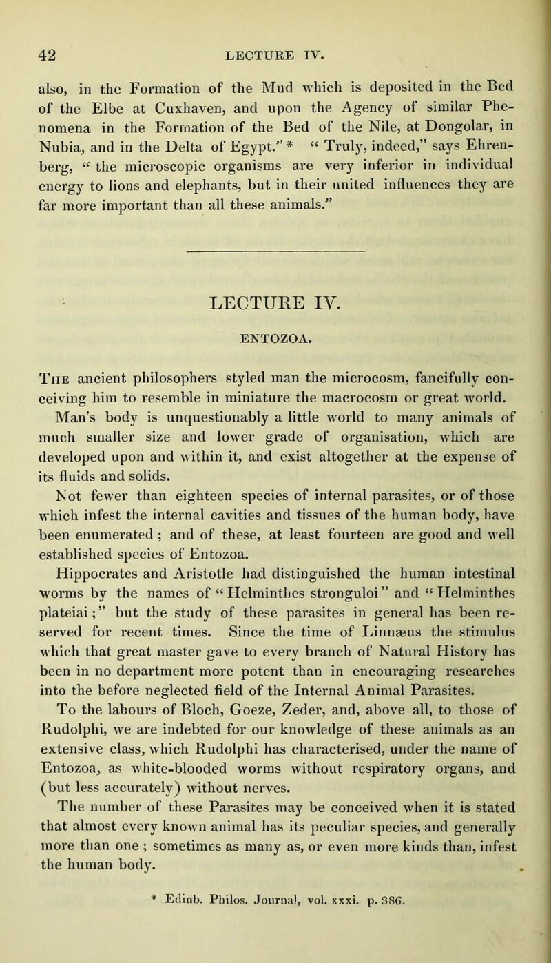 also, in the Formation of the Mud which is deposited in the Bed of the Elbe at Cuxhaven, and upon the Agency of similar Phe- nomena in the Formation of the Bed of the Nile, at Dongolar, in Nubia, and in the Delta of Egypt.”* “ Truly, indeed,” says Ehren- berg, “ the microscopic organisms are very inferior in individual energy to lions and elephants, but in their united influences they are far more important than all these animals.” LECTURE IV. ENTOZOA. The ancient philosophers styled man the microcosm, fancifully con- ceiving him to resemble in miniature the macrocosm or great world. Man’s body is unquestionably a little world to many animals of much smaller size and lower grade of organisation, which are developed upon and within it, and exist altogether at the expense of its fluids and solids. Not fewer than eighteen species of internal parasites, or of those which infest the internal cavities and tissues of the human body, have been enumerated ; and of these, at least fourteen are good and well established species of Entozoa. Hippocrates and Aristotle had distinguished the human intestinal worms by the names of “ Helminthes stronguloi ” and “ Helminthes plateiai;” but the study of these parasites in general has been re- served for recent times. Since the time of Linnaeus the stimulus which that great master gave to every branch of Natural History has been in no department more potent than in encouraging researches into the before neglected field of the Internal Animal Parasites. To the labours of Bloch, Goeze, Zeder, and, above all, to those of Rudolph!, we are indebted for our knowledge of these animals as an extensive class, which Rudolphi has characterised, under the name of Entozoa, as white-blooded worms without respiratory organs, and (but less accurately) without nerves. The number of these Parasites may be conceived when it is stated that almost every known animal has its peculiar species, and generally more than one ; sometimes as many as, or even more kinds than, infest the human body. * Edinb. Philos. Journal, vol. xxxi, p. ,S86.