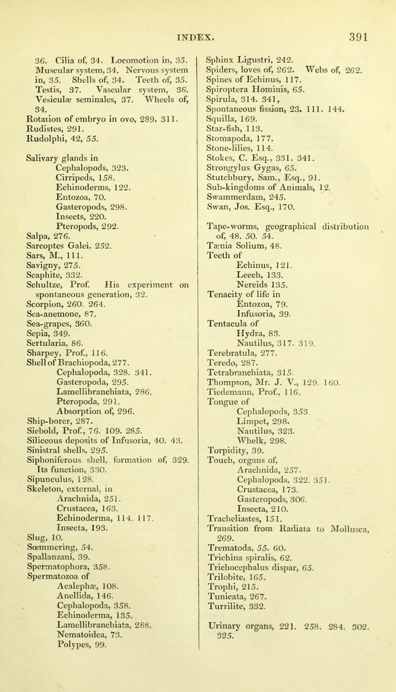 36. Cilia of, 34. Locomotion in, .35. Muscular system, 34. Nervous system in, 35. Shells of, 34. Teeth of, 35. Testis, 37. Vascular system, 36. Vesicul® seminales, 37. Wheels of, 34. Rotation of embryo in ovo, 289. 311. Rudistes, 291. Rudolphi, 42, 55. Salivary glands in Cephalopods, 323. Cirripeds, 158. Echinoderms, 122. Entozoa, 70. Gasteropods, 298. Insects, 220. Pteropods, 292. Sal pa, 276. Sarcoptes Galei, 252. Sars, M., 111. Savigny, 275. Scaphite, 332. Schultze, Prof. His experiment on spontaneous generation, 32. Scorpion, 260. 264. Sea-anemone, 87. Sea-grapes, 360. Sepia, 349. Sertularia, 86. Sharpey, Prof., 116. Shell of Brachiopoda, 277. Cephalopoda, 328. 341. Gasteropoda, 295. Lamellibranchiata, 286. Pteropoda, 291. Absorption of, 296. Ship-borer, 287. Siebold, Prof., 76. 109. 285. Siliceous deposits of Infusoria, 40. 43. Sinistral shells, 295. Siphoniferous shell, formation of, 329. Its function, 330. Sipunculus, 128. Skeleton, external, in Arachnida, 251. Crustacea, 163. Echinoderma, 114. 117. Insecta, 193. Slug, 10. Soemmering, 54. Spallanzani, 39. Spermatophora, 358. Spermatozoa of Acalephac, 108. Anellida, 146. Cephalopoda, 358. Echinoderma, 135. Lamellibranehiata, 288. Nematoidea, 73. Polypes, 99. Sphinx Ligustri, 242. Spiders, loves of, 262. Webs of, 262. Spines of Echinus, 117. Spiroptera Hominis, 65. Spirula, 314. 341, Spontaneous fission, 23. 111. 144. Squilla, 169. Star-fish, 113. Stomapoda, 177. Stone-lilies, 114. Stokes, C. Esq., 331. 341. Strongylus Gygas, 65. Stutchbury, Sam., Esq., 91. Sub-kingdoms of Animals, 12. Swammerdam, 245. Swan, Jos. Esq., 170. Tape-worms, geographical distribution of, 48. 50. 54. Taenia Solium, 48. Teeth of Echinus, 121. Leech, 133. Nereids 135. Tenacity of life in Entozoa, 79. Infu-soria, 39. Tentacula of Hydra, 83. Nautilus, 317. 319. Terebratula, 277. Teredo, 287. Tetrabranchiata, 315. Thompson, Mr. J. V., 129. 160. Tiedemann, Prof., 116. Tongue of Cephalopods, 353 Limpet, 298. Nautilus, 323. Whelk, 298. Torpidity, 39. Touch, organs of, Arachnida, 257. Cephalopod.s, 322. 351. Crustacea, 173. Gasteropods, 306. Insecta, 210. Tracheliastes, 151. Transition from Radiata to Mollusca, 269. Trematoda, 55. 60. Trichina spiralis, 62. Trichocephalus dispar, 65. Trilobite, 165. Trophi, 215. Tunicata, 267. Turrilite, 332. Urinary organs, 221. 258. 284. 302. 325.