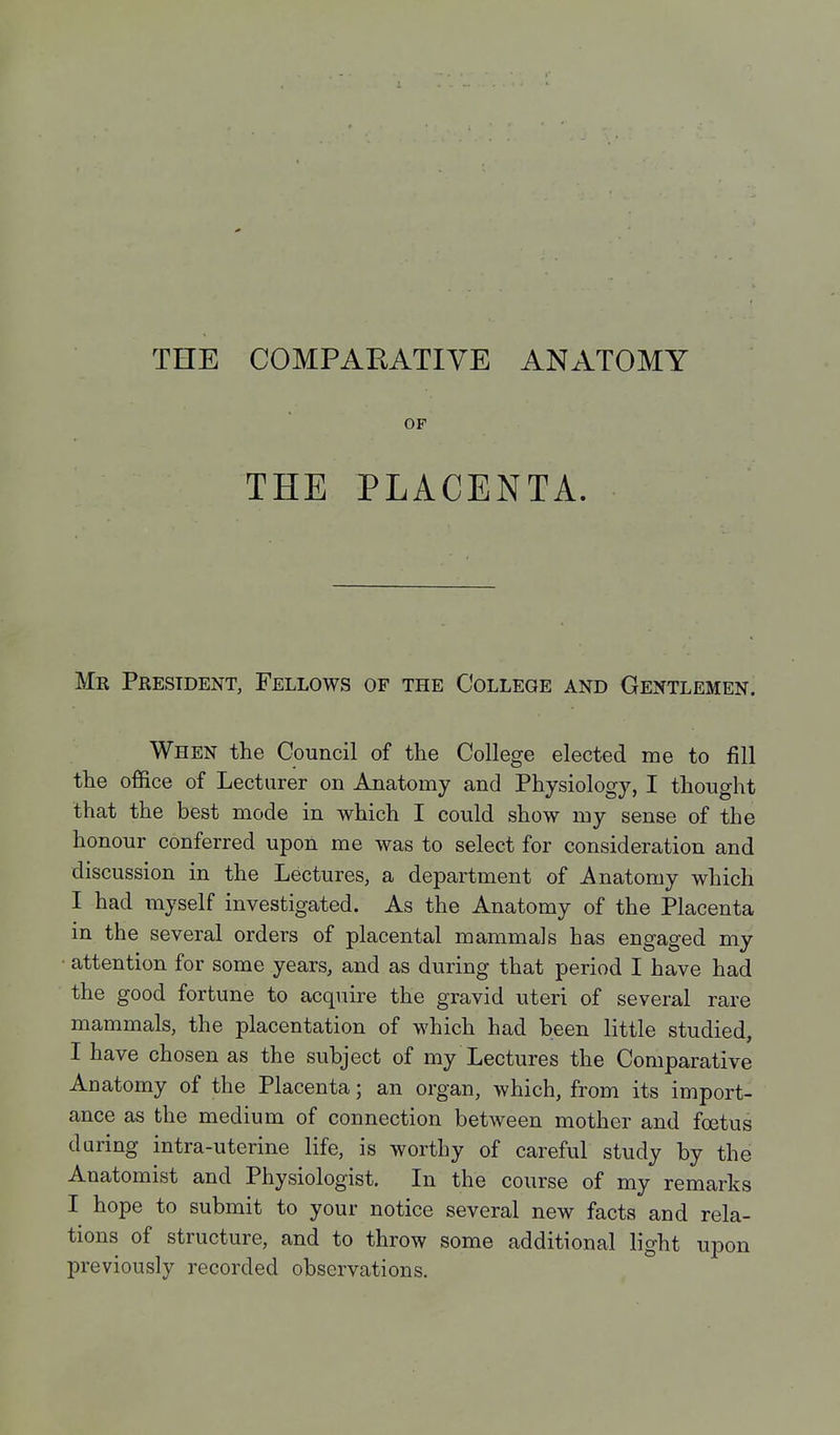 THE COMPARATIVE ANATOMY OF THE PLACENTA. Mr President, Fellows of the College and Gentlemen. When the Council of the College elected me to fill the office of Lecturer on Anatomy and Physiology, I thought that the best mode in which I could show my sense of the honour conferred upon me was to select for consideration and discussion in the Lectures, a department of Anatomy which I had myself investigated. As the Anatomy of the Placenta in the several orders of placental mammals has engaged my • attention for some years, and as during that period I have had the good fortune to acquire the gravid uteri of several rare mammals, the placentation of which had been little studied, I have chosen as the subject of my Lectures the Comparative Anatomy of the Placenta; an organ, which, from its import- ance as the medium of connection between mother and foetus during intra-uterine life, is worthy of careful study by the Anatomist and Physiologist. In the course of my remarks I hope to submit to your notice several new facta and rela- tions of structure, and to throw some additional light upon previously recorded observations.