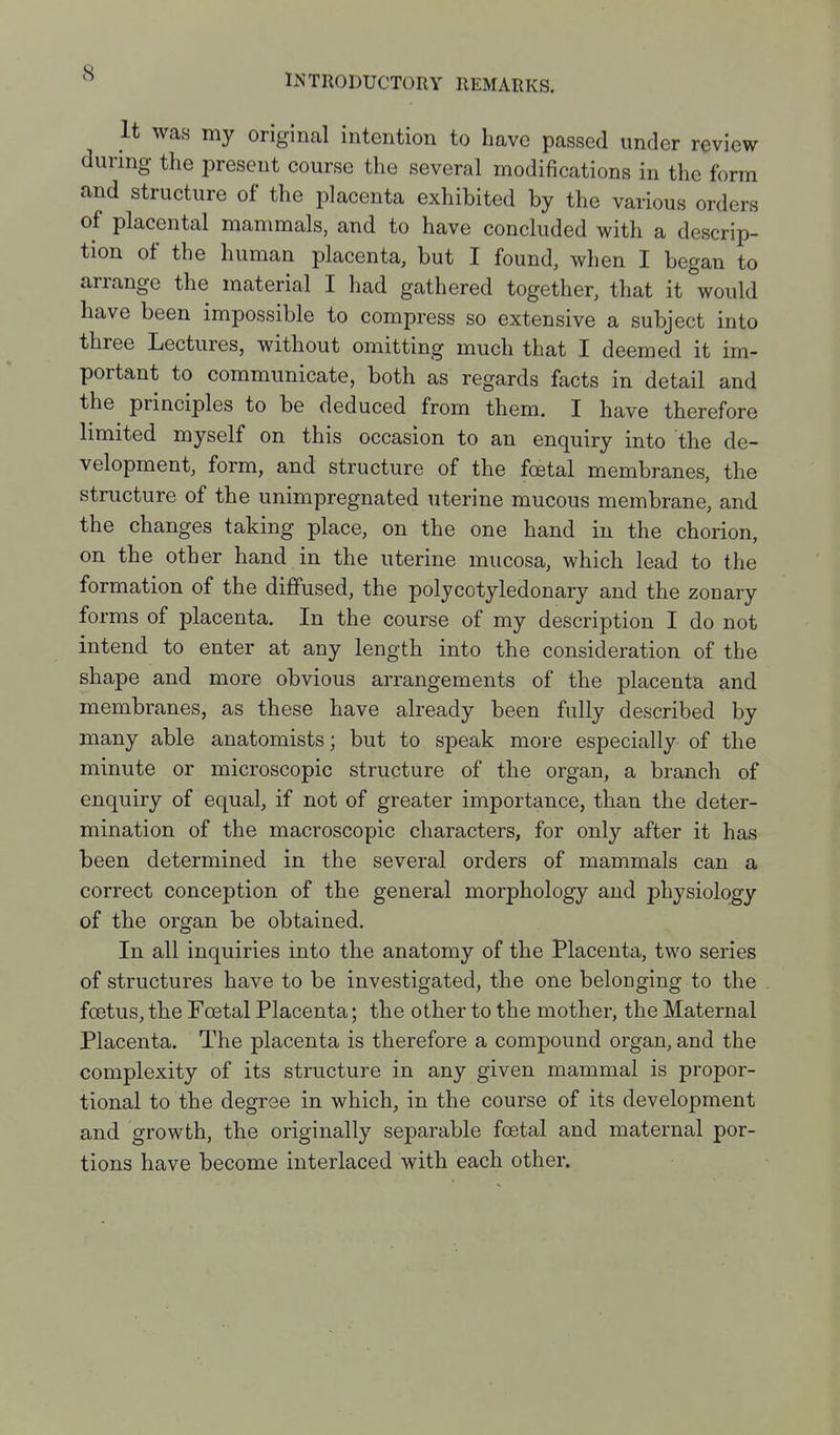 INTRODUCTORY REMARKS. It was my original intention to have passed under review during the present course the several modifications in the form and structure of the placenta exhibited by the various orders of placental mammals, and to have concluded with a descrip- tion of the human placenta, but I found, when I began to arrange the material I had gathered together, that it would have been impossible to compress so extensive a subject into three Lectures, without omitting much that I deemed it im- portant to communicate, both as regards facts in detail and the principles to be deduced from them. I have therefore limited myself on this occasion to an enquiry into the de- velopment, form, and structure of the fcetal membranes, the structure of the unimpregnated uterine mucous membrane, and the changes taking place, on the one hand in the chorion, on the other hand in the uterine mucosa, which lead to the formation of the diffused, the polycotyledonary and the zonary fo rms of placenta. In the course of my description I do not intend to enter at any length into the consideration of the shape and more obvious arrangements of the placenta and membranes, as these have already been fully described by many able anatomists; but to speak more especially of the minute or microscopic structure of the organ, a branch of enquiry of equal, if not of greater importance, than the deter- mination of the macroscopic characters, for only after it has been determined in the several orders of mammals can a correct conception of the general morphology and physiology of the organ be obtained. In all inquiries into the anatomy of the Placenta, two series of structures have to be investigated, the one belonging to the foetus, the Foetal Placenta; the other to the mother, the Maternal Placenta. The placenta is therefore a compound organ, and the complexity of its structure in any given mammal is propor- tional to the degree in which, in the course of its development and growth, the originally separable foetal and maternal por- tions have become interlaced with each other.