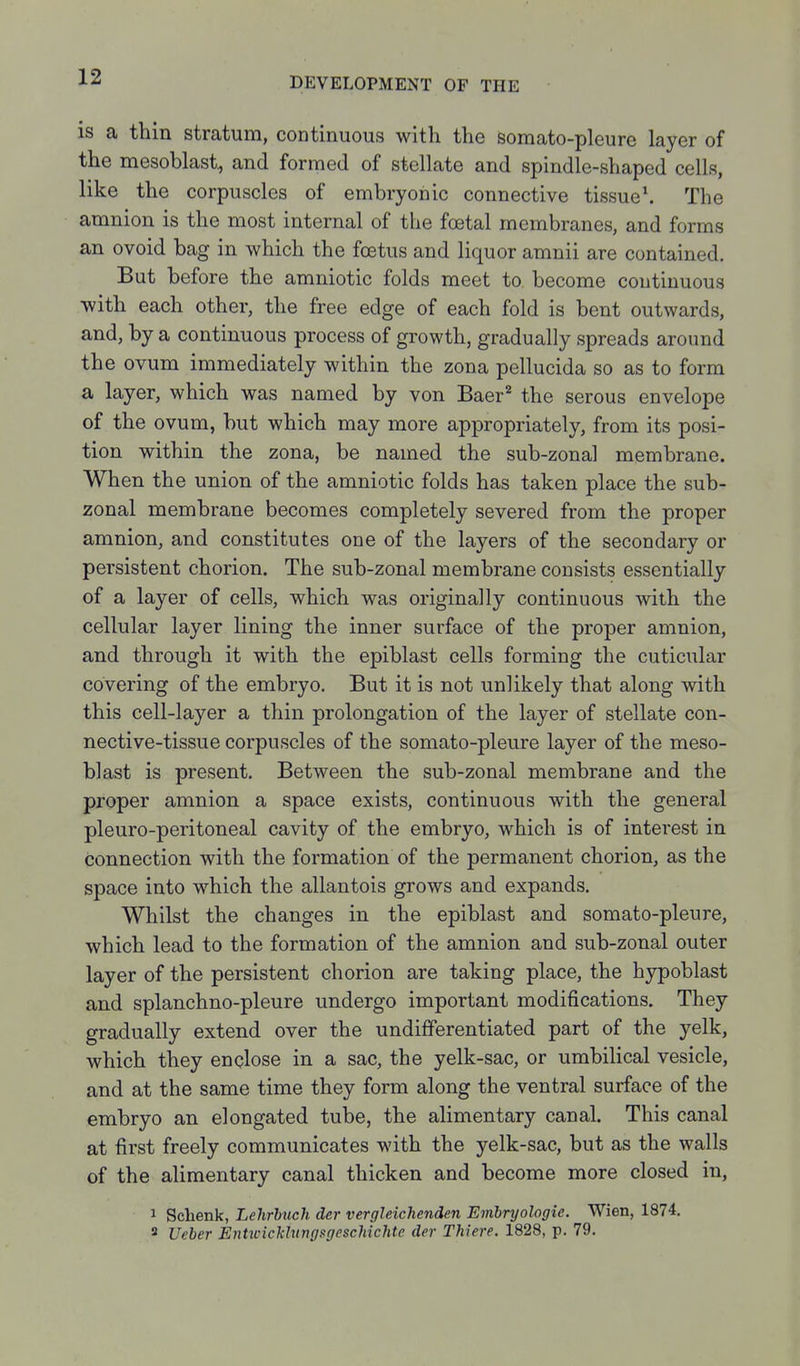 is a thin stratum, continuous with the somato-pleure layer of the mesoblast, and formed of stellate and spindle-shaped cells, like the corpuscles of embryonic connective tissued The amnion is the most internal of the foetal membranes, and forms an ovoid bag in which the foetus and liquor amnii are contained. But before the amniotic folds meet to become continuous with each other, the free edge of each fold is bent outwards, and, by a continuous process of growth, gradually spreads around the ovum immediately within the zona pellucida so as to form a layer, which was named by von Baer^ the serous envelope of the ovum, but which may more appropriately, from its posi- tion within the zona, be named the sub-zonal membrane. When the union of the amniotic folds has taken place the sub- zonal membrane becomes completely severed from the proper amnion, and constitutes one of the layers of the secondary or persistent chorion. The sub-zonal membrane consists essentially of a layer of cells, which was originally continuous with the cellular layer lining the inner surface of the proper amnion, and through it with the epiblast cells forming the cuticular covering of the embryo. But it is not unlikely that along with this cell-layer a thin prolongation of the layer of stellate con- nective-tissue corpuscles of the somato-pleure layer of the meso- blast is present. Between the sub-zonal membrane and the proper amnion a space exists, continuous with the general pleuro-peritoneal cavity of the embryo, which is of interest in connection with the formation of the permanent chorion, as the space into which the allantois grows and expands. Whilst the changes in the epiblast and somato-pleure, which lead to the formation of the amnion and sub-zonal outer layer of the persistent chorion are taking place, the hypoblast and splanchno-pleure undergo important modifications. They gradually extend over the undifferentiated part of the yelk, which they enclose in a sac, the yelk-sac, or umbilical vesicle, and at the same time they form along the ventral surface of the embryo an elongated tube, the alimentary canal. This canal at first freely communicates with the yelk-sac, but as the walls of the alimentary canal thicken and become more closed in, 1 Schenk, Lehrbuch der vergleichenden Emhryologie. Wien, 1874. 3 Ueher EnhcicklungsgpscMchte der Thiere. 1828, p. 79.