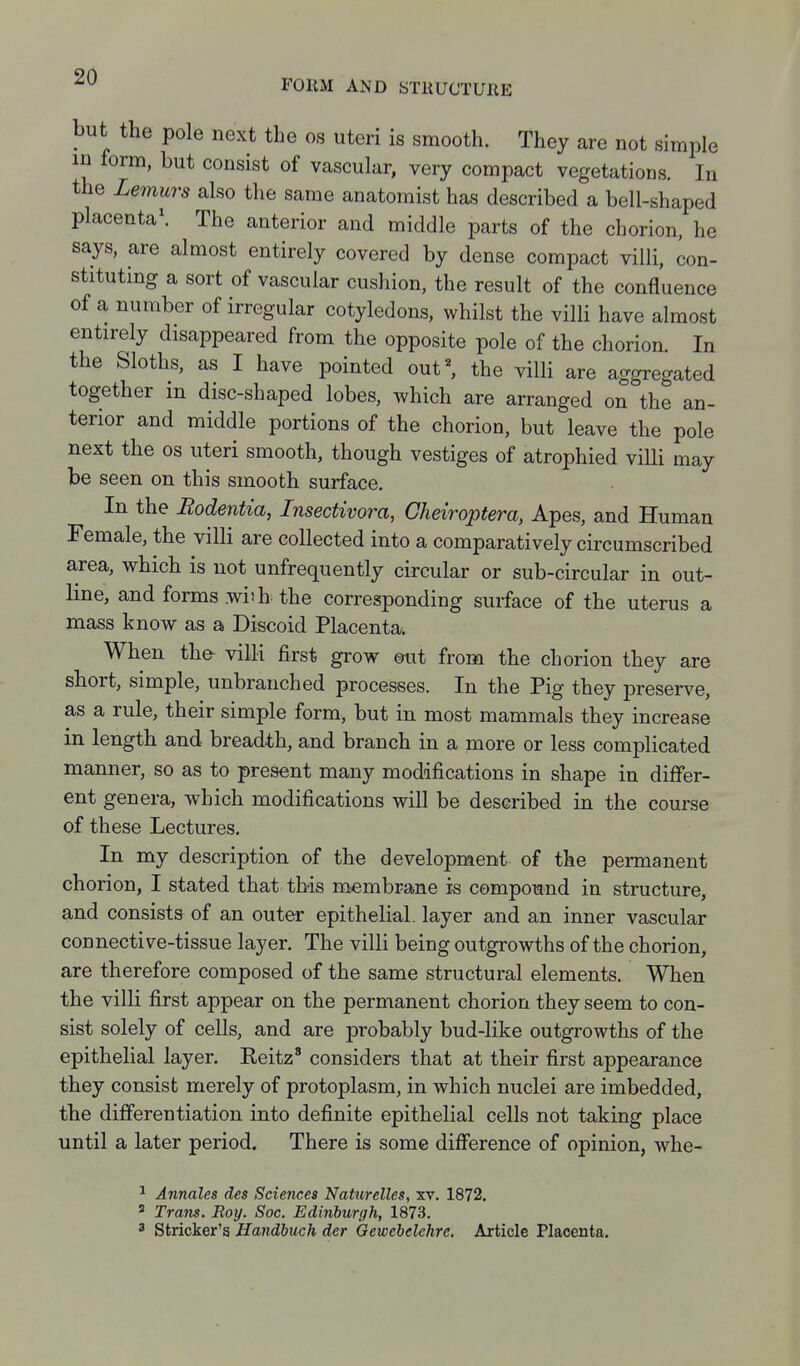 but the pole next the os uteri is smooth. They are not simple in form, but consist of vascular, very compact vegetations. In the Lemurs also the same anatomist has described a bell-shaped placenta\ The anterior and middle parts of the chorion, he says, are almost entirely covered by dense compact villi, con- stituting a sort of vascular cushion, the result of the confluence of a number of irregular cotyledons, whilst the villi have almost entirely disappeared from the opposite pole of the chorion. In the Sloths, as I have pointed out^ the villi are aggregated together m disc-shaped lobes, which are arranged on the an- terior and middle portions of the chorion, but leave the pole next the os uteri smooth, though vestiges of atrophied viUi may be seen on this smooth surface. In the Rodentia, Insectivora, Cheiroptera, Apes, and Human Female, the villi are collected into a comparatively circumscribed area, which is not unfrequently circular or sub-circular in out- line, and forms .wiih the corresponding surface of the uterus a mass know as a Discoid Placenta. When the- villi first grow mt from the chorion they are short, simple, unbranched processes. In the Pig they preserve, as a rule, their simple form, but in most mammals they increase in length and breadth, and branch in a more or less complicated manner, so as to present many modifications in shape in differ- ent genera, which modifications will be described in the course of these Lectures. In my description of the development of the permanent chorion, I stated that this membrane is compound in structure, and consists of an outer epithelial, layer and an inner vascular connective-tissue layer. The villi being outgrowths of the chorion, are therefore composed of the same structural elements. When the villi first appear on the permanent chorion they seem to con- sist solely of cells, and are probably bud-like outgrowths of the epithelial layer. Reitz' considers that at their first appearance they consist merely of protoplasm, in which nuclei are imbedded, the differentiation into definite epithelial cells not taking place until a later period. There is some difference of opinion, whe- ^ Annates des Sciences Naturelles, xv. 1872, ' Trans. Roy. Soc. Edinburgh, 1873. 3 Strieker's Handbuch der Gewebelehre. Article Placenta,