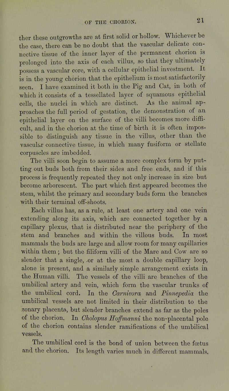 ther these outgrowths are at first solid or hollow. Whichever be the case, there can be no doubt that the vascular delicate con- nective tissue of the inner layer of the permanent chorion is prolonged into the axis of each villus, so that they ultimately possess a vascular core, with a cellular epithelial investment. It is in the young chorion that the epithelium is most satisfactorily seen. I have examined it both in the Pig and Cat, in both of which it consists of a tessellated layer of squamous epithelial cells, the nuclei in which are distinct. As the animal ap- proaches the full period of gestation, the demonstration of an epithelial layer on the surface of the villi becomes more diffi- cult, and in the chorion at the time of birth it is often impos- sible to distinguish any tissue in the villus, other than the vascular connective tissue, in which many fusiform or stellate corpuscles are imbedded. The villi soon begin to assume a more complex form by put- ting out buds both from their sides and free ends, and if this process is frequently repeated they not only increase in size but become arborescent. The part which first appeared becomes the stem, whilst the primary and secondary buds form the branches with their terminal off-shoots. Each villus has, as a rule, at least one artery and one vein extending along its axis, which are connected together by a capillary plexus, that is distributed near the periphery of the stem and branches and within the villous buds. In most mammals the buds are large and allow room for many capillaries within them; but the filiform villi of the Mare and Cow are so slender that a single, .or at the most a double capillary loop, alone is present, and a similarly simple arrangement exists in the Human villi. The vessels of the villi are branches of the umbilical artery and vein, which form the vascular trunks of the umbilical cord. In the Carnivora and Finnepedia the umbilical vessels are not limited in their distribution to the zonary placenta., but slender branches extend as far as the poles of the chorion. In Cholopus Hoffmanni the non-placental pole of the chorion contains slender ramifications of the umbilical vessels. Tlie umbilical cord is the bond of union between the foetus and the chorion. Its length varies much in different mammals.