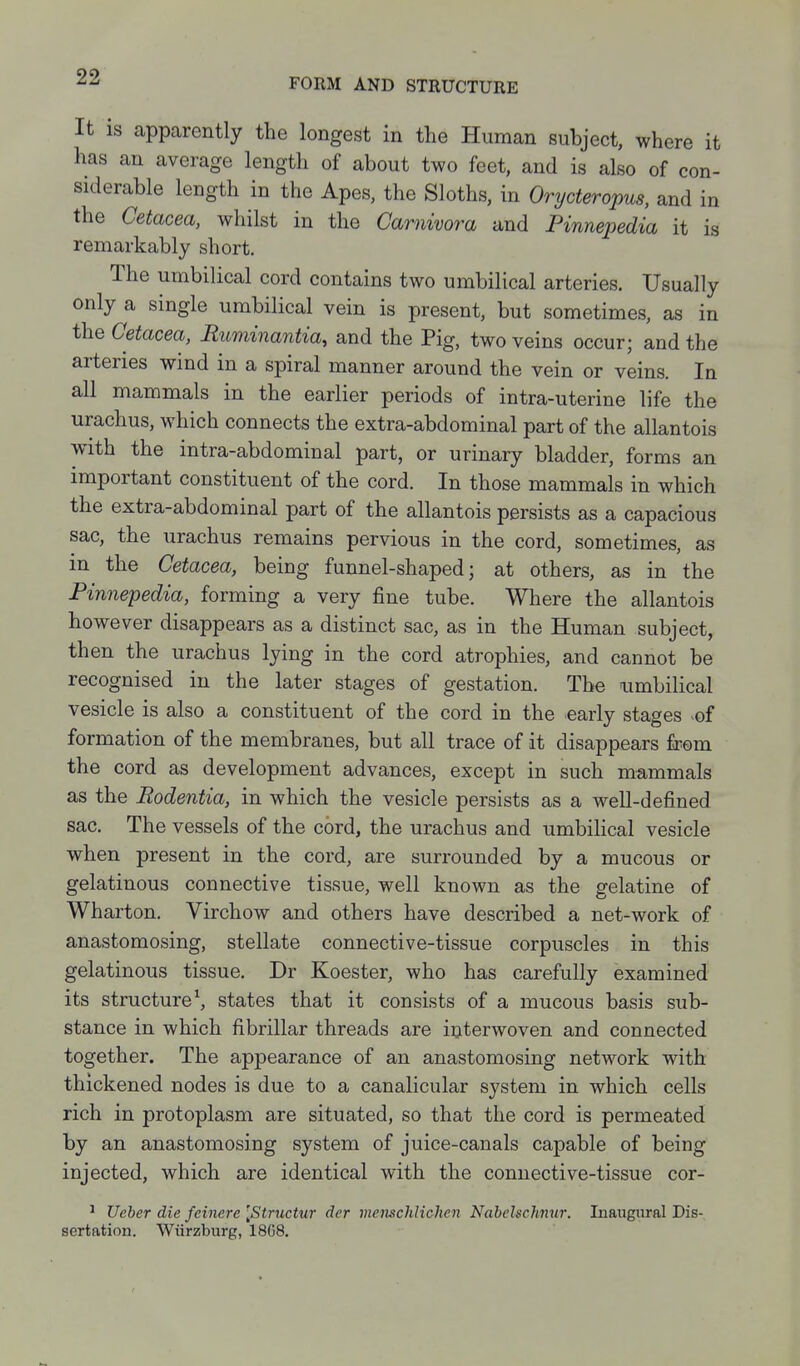 FORM AND STRUCTURE It is apparently the longest in the Human subject, where it has an average length of about two feet, and is also of con- siderable length in the Apes, the Sloths, in Orycteropus, and in the Cetacea, whilst in the Carnivora and Pinnepedia it is remarkably short. The umbilical cord contains two umbilical arteries. Usually only a single umbilical vein is present, but sometimes, as in the Cetacea, Ruminantia, and the Pig, two veins occur; and the arteries wind in a spiral manner around the vein or veins. In all mammals in the earlier periods of intra-uterine life the urachus, which connects the extra-abdominal part of the allantois with the intra-abdominal part, or urinary bladder, forms an important constituent of the cord. In those mammals in which the extra-abdominal part of the allantois persists as a capacious sac, the urachus remains pervious in the cord, sometimes, as in the Cetacea, being funnel-shaped; at others, as in the Pinnepedia, forming a very fine tube. Where the allantois however disappears as a distinct sac, as in the Human subject, then the urachus lying in the cord atrophies, and cannot be recognised in the later stages of gestation. The umbilical vesicle is also a constituent of the cord in the early stages of formation of the membranes, but all trace of it disappears from the cord as development advances, except in such mammals as the Rodentia, in which the vesicle persists as a well-defined sac. The vessels of the cord, the urachus and umbilical vesicle when present in the cord, are surrounded by a mucous or gelatinous connective tissue, well known as the gelatine of Wharton. Virchow and others have described a net-work of anastomosing, stellate connective-tissue corpuscles in this gelatinous tissue. Dr Koester, who has carefully examined its structure\ states that it consists of a mucous basis sub- stance in which fibrillar threads are interwoven and connected together. The appearance of an anastomosing network with thickened nodes is due to a canalicular system in which cells rich in protoplasm are situated, so that the cord is permeated by an anastomosing system of juice-canals capable of being injected, which are identical with the connective-tissue cor- ^ Ueher die feinere [Structur der inemchlichen NabcUchnur. Inaugtiral Dis- sertation. Wiirzburg, 1868,