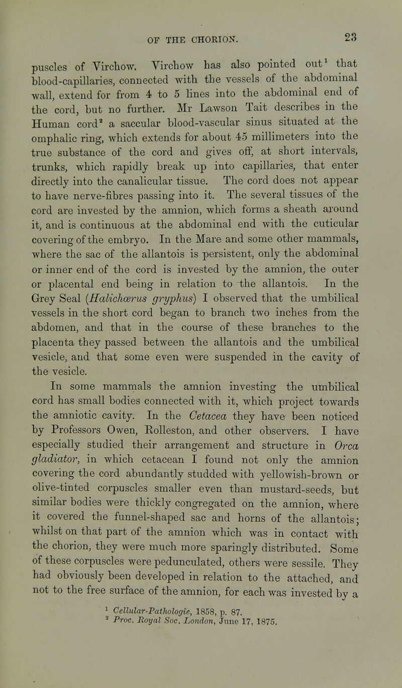 puscles of Virchow. Vircliow has also pointed out' that blood-capillaries, connected with the vessels of the abdominal wall, extend for from 4 to 5 lines into the abdominal end of the cord, but no further. Mr Lawson Tait describes in the Human cord'' a saccular blood-vascular sinus situated at the omphalic ring, which extends for about 45 millimeters into the true substance of the cord and gives off, at short intervals, trunks, which rapidly break up into capillaries, that enter directly into the canalicular tissue. The cord does not appear to have nerve-fibres passing into it. The several tissues of the cord are invested by the amnion, which forms a sheath around it, and is continuous at the abdominal end with the cuticular covering of the embryo. In the Mare and some other mammals, where the sac of the allantois is persistent, only the abdominal or inner end of the cord is invested by the amnion, the outer or placental end being in relation to the allantois. In the Grey Seal {ffalichcerus gryphus) I observed that the umbilical vessels in the short cord began to branch two inches from the abdomen, and that in the course of these branches to the placenta they passed between the allantois and the umbilical vesicle, and that some even were suspended in the cavity of the vesicle. In some mammals the amnion investing the umbilical cord has small bodies connected with it, which project towards the amniotic cavity. In the Cetacea they have been noticed by Professors Owen, Rolleston, and other observers. I have especially studied their arrangement and structure in 07xa gladiator, in which cetacean I found not only the amnion covering the cord abundantly studded with yellowish-brown or olive-tinted corpuscles smaller even than mustard-seeds, but similar bodies were thickly congregated on the amnion, where it covered the funnel-shaped sac and horns of the allantois; whilst on that part of the amnion which was in contact with the chorion, they were much more sparingly distributed. Some of these corpuscles were pedunculated, others were sessile. They had obviously been developed in relation to the attached, and not to the free surface of the amnion, for each was invested by a ^ Cellular-Fathologie, 1858, p. 87.  Proc. Royal Soc. London, Jitne 17, 1875.