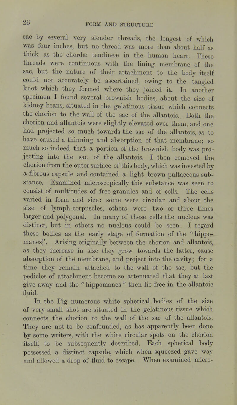 sac by several very slender threads, the longest of which was four inches, but no thread was more than about half as thick as the chordae tendineas in the human heart. These threads were continuous with the lining membrane of the sac, but the nature of their attachment to the body itself could not accurately be ascertained, owing to the tangled knot which they formed where they joined it. In another specimen I found several brownish bodies, about the size of kidney-beans, situated in the gelatinous tissue which connects the chorion to the wall of the sac of the allantois. Both the chorion and allantois were slightly elevated over them, and one had projected so much towards the sac of the allantois, as to have caused a thinning and absorption of that membrane; so much so indeed that a portion of the brownish body was pro- jecting into the sac of the allantois. I then removed the chorion from the outer surface of this body, which was invested by a fibrous capsule and contained a light brown pultaceous sub- stance. Examined microscopically this substance was seen to consist of multitudes of free granules and of cells. The cells varied in form and size: some were circular and about the size of lymph-corpuscles, others were two or three times larger and polygonal. In many of these cells the nucleus was distinct, but in others no nucleus could be seen. I regard these bodies as the early stage of formation of the hippo- manes]. Arising originally between the chorion and allantois, as they increase in size they grow towards the latter, cause absorption of the membrane, and project into the cavity; for a time they remain attached to the wall of the sac, but the pedicles of attachment become so attenuated that they at last give away and the hippomanes  then lie free in the allantoic fluid. In the Pig numerous white spherical bodies of the size of very small shot are situated in the gelatinous tissue which connects the chorion to the wall of the sac of the allantois. They are not to be confounded, as has apparently been done by some writers, with the white circular spots on the chorion itself, to be subsequently described. Each spherical body possessed a distinct capsule, which when squeezed gave way and allowed a drop of fluid to escape. When examined micro-