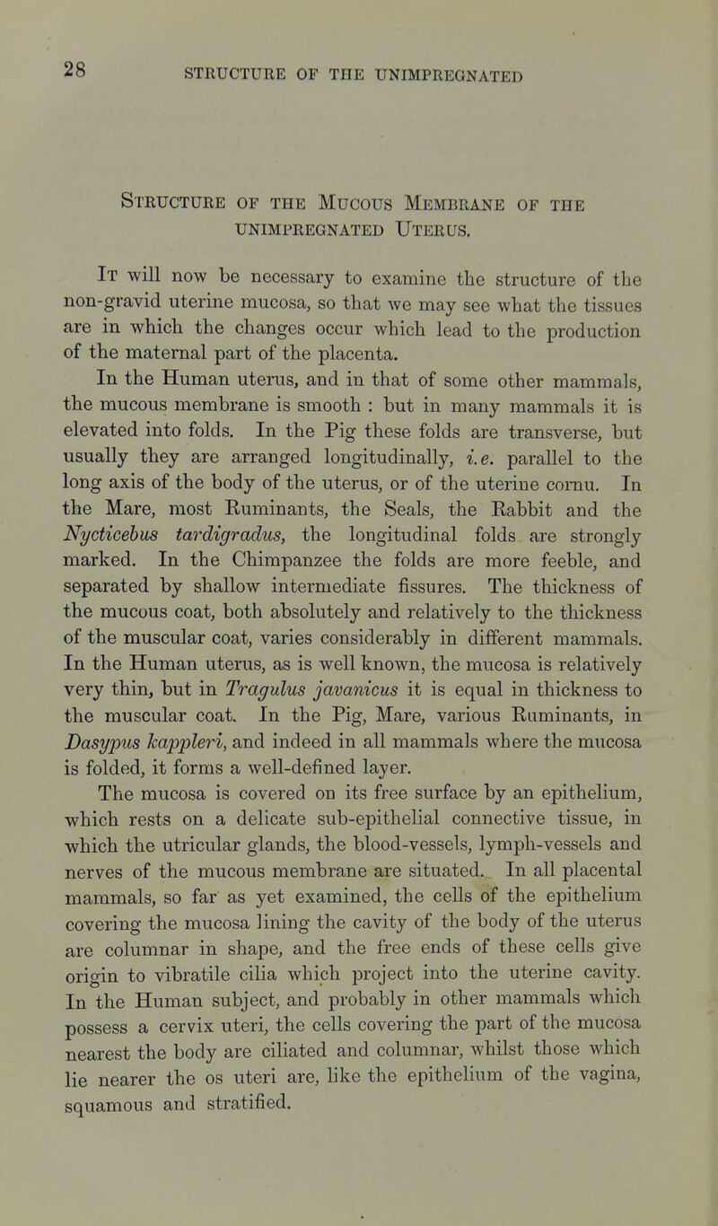 Structure of the Mucous Membrane of the UNIMPREGNATED UtERUS. It will now be necessary to examine the structure of the non-gravid uterine mucosa, so that we may see what the tissues are in which the changes occur which lead to the production of the maternal part of the placenta. In the Human uterus, and in that of some other mammals, the mucous membrane is smooth : but in many mammals it is elevated into folds. In the Pig these folds are transverse, but usually they are arranged longitudinally, i.e. parallel to the long axis of the body of the uterus, or of the uterine comu. In the Mare, most Ruminants, the Seals, the Rabbit and the Nycticehus tardigradus, the longitudinal folds are strongly marked. In the Chimpanzee the folds are more feeble, and separated by shallow intermediate fissures. The thickness of the mucous coat, both absolutely and relatively to the thickness of the muscular coat, varies considerably in different mammals. In the Human uterus, as is well known, the mucosa is relatively very thin, but in Tragulus javanicus it is equal in thickness to the muscular coat. In the Pig, Mare, various Ruminants, in Dasypus kappleri, and indeed in all mammals where the mucosa is folded, it forms a well-defined layer. The mucosa is covered on its free surface by an epithelium, which rests on a delicate sub-epithelial connective tissue, in which the utricular glands, the blood-vessels, lymph-vessels and nerves of the mucous membrane are situated. In all placental mammals, so far as yet examined, the cells of the epithelium covering the mucosa lining the cavity of the body of the uterus are columnar in shape, and the free ends of these cells give origin to vibratile cilia which project into the uterine cavity. In the Human subject, and probably in other mammals which possess a cervix uteri, the cells covering the part of the mucosa nearest the body are ciliated and columnar, whilst those which lie nearer the os uteri are, like the epithelium of the vagina, squamous and stratified.