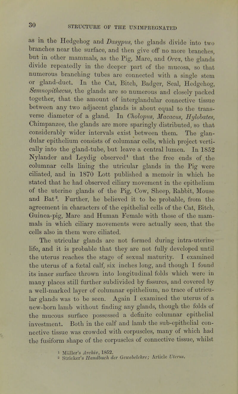 as in the Hedgehog and Dasypus, the glands divide into two branches near the surface, and then give off no more branches, but in other mammals, as the Pig, Mare, and Orca, the glands divide repeatedly in the deeper part of the mucosa, so that numerous branching tubes are connected with a single stem or gland-duct. In the Cat, Bitch, Badger, Seal, Hedgehog, Semnopithecus, the glands are so numerous and closely packed together, that the amount of interglandular connective tissue between any two adjacent glands is about equal to the trans- verse diameter of a gland. In Cholopus, Macacus, Hylobates, Chimpanzee, the glands are more sparingly distributed, so that considerably wider intervals exist between them. The glan- dular epithelium consists of columnar cells, which project verti- cally into the gland-tube, but leave a central lumen. In 1852 Nylander and Leydig observed^ that the free ends of the columnar cells lining the utricular glands in the Pig were ciliated, and in 1870 Lott published a memoir in which he stated that he had observed ciliary movement in the epithelium of the uterine glands of the Pig, Cow, Sheep, Eabbit, Mouse and Bat^ Further, he believed it to be probable, from the agreement in characters of the epithelial cells of the Cat, Bitch, Guinea-pig, Mare and Human Female with those of the mam- mals in which ciliary movements were actually seen, that the cells also in them were ciliated. The utricular glands are not formed during intra-uterine life, and it is probable that they are not fully developed until the uterus reaches the stage of sexual maturity. I examined the uterus of a foetal calf, six inches long, and though I found its inner surface thrown into longitudinal folds which were in many places still further subdivided by fissures, and covered by a well-marked layer of columnar epithelium, no trace of utricu- lar glands was to be seen. Again I examined the uterus of a new-born lamb without finding any glands, though the folds of the mucous surface possessed a definite columnar epithelial investment. Both in the calf and lamb the sub-epithelial con- nective tissue was crowded with corpuscles, many of which had the fusiform shape of the corpuscles of connective tissue, whilst 1 Milller's Archiv, 1852. 2 Strieker's Ilandbuch der Gcwebelehre; Ai-ticle Uterus.