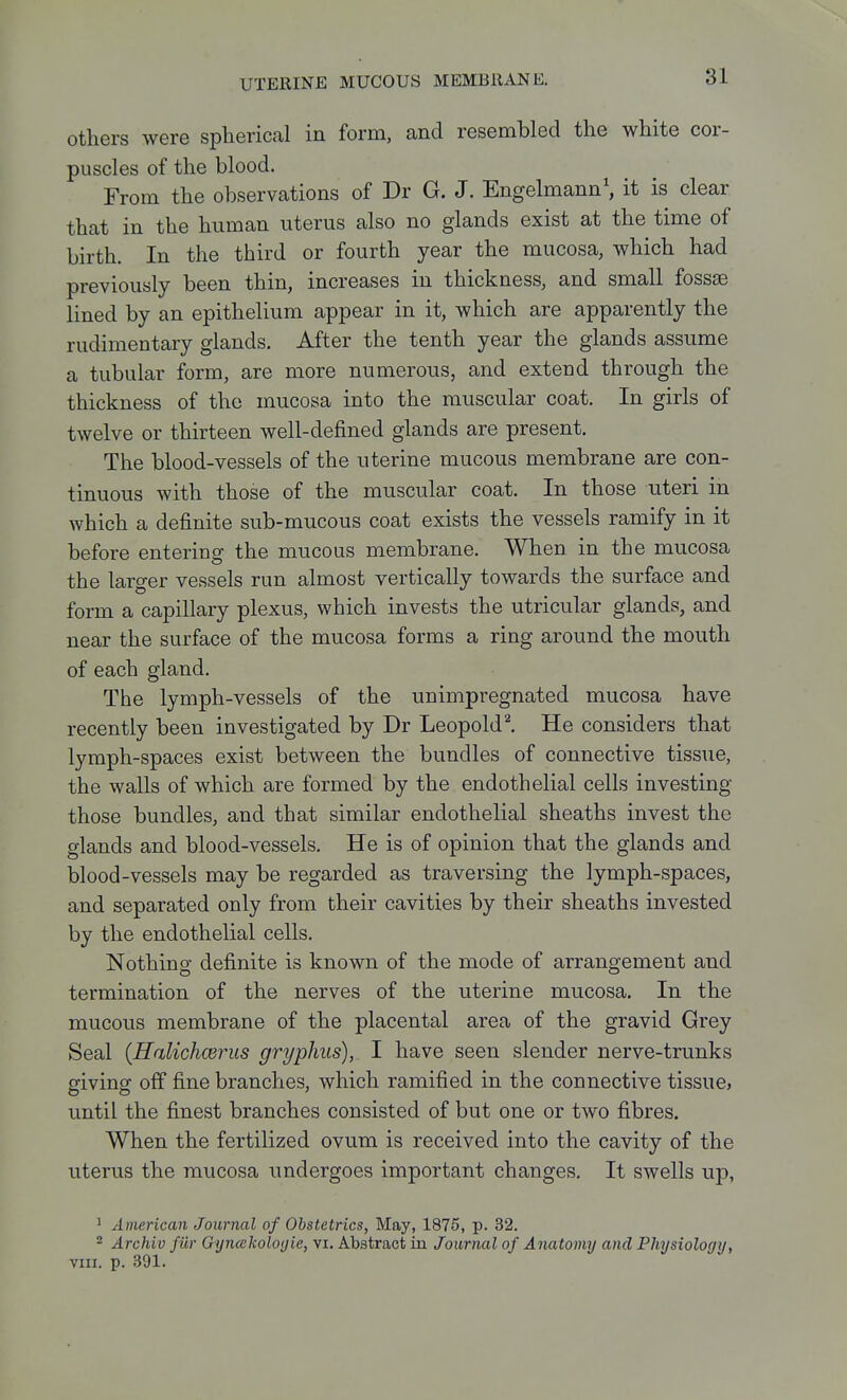 others were spherical in form, and resembled the white cor- puscles of the blood. From the observations of Dr G. J. Engelmann\ it is clear that in the human uterus also no glands exist at the time of birth. In the third or fourth year the mucosa, which had previously been thin, increases in thickness, and small fossae lined by an epithelium appear in it, which are apparently the rudimentary glands. After the tenth year the glands assume a tubular form, are more numerous, and extend through the thickness of the mucosa into the muscular coat. In girls of twelve or thirteen well-defined glands are present. The blood-vessels of the uterine mucous membrane are con- tinuous with those of the muscular coat. In those uteri in which a definite sub-mucous coat exists the vessels ramify in it before entering the mucous membrane. When in the mucosa the larger vessels run almost vertically towards the surface and form a capillary plexus, which invests the utricular glands, and near the surface of the mucosa forms a ring around the mouth of each gland. The lymph-vessels of the unimpregnated mucosa have recently been investigated by Dr Leopold^. He considers that lymph-spaces exist between the bundles of connective tissue, the walls of which are formed by the endothelial cells investing those bundles, and that similar endothelial sheaths invest the glands and blood-vessels. He is of opinion that the glands and blood-vessels may be regarded as traversing the lymph-spaces, and separated only from their cavities by their sheaths invested by the endothelial cells. Nothing definite is known of the mode of arrangement and termination of the nerves of the uterine mucosa. In the mucous membrane of the placental area of the gravid Grey Seal {Halichcerus gryphus), I have seen slender nerve-trunks giving off fine branches, which ramified in the connective tissue, until the finest branches consisted of but one or two fibres. When the fertilized ovum is received into the cavity of the uterus the mucosa undergoes important changes. It swells up, ' American Journal of Obstetrics, May, 1875, p. 32. ^ Archiv fiir Gijncekolo(jie, vi. Abstract in Journal of Anatomy and Physiology, VIII. p. 391.