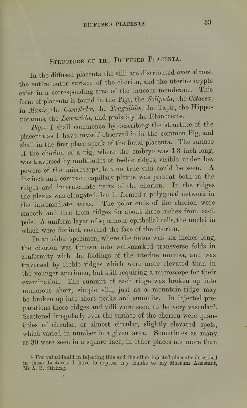 Structure of the Diffused Placenta. In the diffused placenta the villi are distributed over almost the entire outer surface of the chorion, and the uterine crypts exist in a corresponding area of the mucous membrane. This form of placenta is found in the Pigs, the 8oUpeda, the Cetacea, in Ilanis, the Camelidce, the TraguKdce, the Tapir, the Hippo- potamus, the L&murida, and probably the Rhinoceros. Pig,—I shall commence by describing the structure of the placenta as I have myself observed it in the common Pig, and shall in the first place speak of the foetal placenta. The surface of the chorion of a pig, where the embryo was I'S inch long, was traversed by multitudes of feeble ridges, visible under low powers of the microscope, but no true villi could be seen. A distinct- and compact capillary plexus was present both in the ridges and intermediate parts of the chorion. In the ridges the plexus was elongated,, but it formed a polygonal network in the inter-mediate areas. The polar ends of the chorion were smooth and free from ridges for about three inches from each pole. A uniform layer of squamous epithelial cells, the nuclei in which were distinct, covered the face of the chorion. In an older specimen, where the foetus was six inches long, the chorion was thrown into well-marked transverse folds in conformity with the foldings of the uterine mucosa, and was traversed by feeble ridges which were more elevated than in the younger specimen, but still requiring a microscope for their examination. The summit of each ridge was broken up into numerous short, simple villi,, just as a mountain-ridge may be broken up into short peaks and summits. In injected pre- parations these ridges and villi were seen to be very vascular \ Scattered irregularly over the surface of the chorion were quan- tities of circular, or almost circular, slightly elevated spots, which varied in number in a given area. Sometimes as many as 30 were seen in a square inch, in other places not more than 1 For valuatle aid in injecting this and the other injected placentaa described in these Lectures, I have to express my thanks to my Museum Assistant, Mr A. B. Stirling.