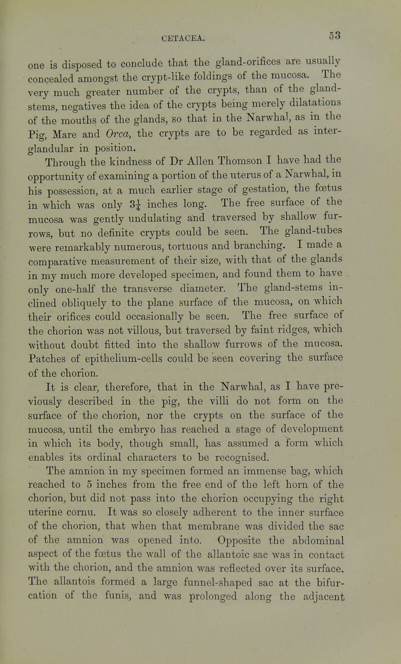 one is disposed to conclude that the gland-orifices are usually concealed amongst the crypt-like foldings of the mucosa. The very much greater number of the crypts, than of the gland- stems, negatives the idea of the crypts being merely dilatations of the mouths of the glands, so that in the Narwhal, as in the Pig, Mare and Orca, the crypts are to be regarded as inter- glandular in position. Through the kindness of Dr Allen Thomson I have had the opportunity of examining a portion of the uterus of a Narwhal, in his possession, at a much earlier stage of gestation, the foetus in which was only 3^ inches long. The free surface of the mucosa was gently undulating and traversed by shallow fur- rows, but no definite crypts could be seen. The gland-tubes were remarkably numerous, tortuous and branching. I made a comparative measurement of their size, with that of the glands in my much more developed specimen, and found them to have only one-half the transverse diameter. The gland-stems in- clined obliquely to the plane surface of the mucosa, on which their orifices could occasionally be seen. The free surface of the chorion was not villous, but traversed by faint ridges, which without doubt fitted into the shallow furrows of the mucosa. Patches of epithelium-cells could be seen covering the surface of the chorion. It is clear, therefore, that in the Narwhal, as I have pre- viously described in the pig, the villi do not form on the surface of the chorion, nor the crypts on the surface of the mucosa, until the embryo has reached a stage of development in which its body, though small, has assumed a form which enables its ordinal characters to be recognised. The amnion in my specimen formed an immense bag, which reached to 5 inches from the free end of the left horn of the chorion, but did not pass into the chorion occupying the right uterine cornu. It was so closely adherent to the inner surface of the chorion, that when that membrane was divided the sac of the amnion was opened into. Opposite the abdominal aspect of the foetus the wall of the allantoic sac was in contact with the chorion, and the amnion was reflected over its surface. The allantois formed a large funnel-shaped sac at the bifur- cation of the funis, and was prolonged along the adjacent