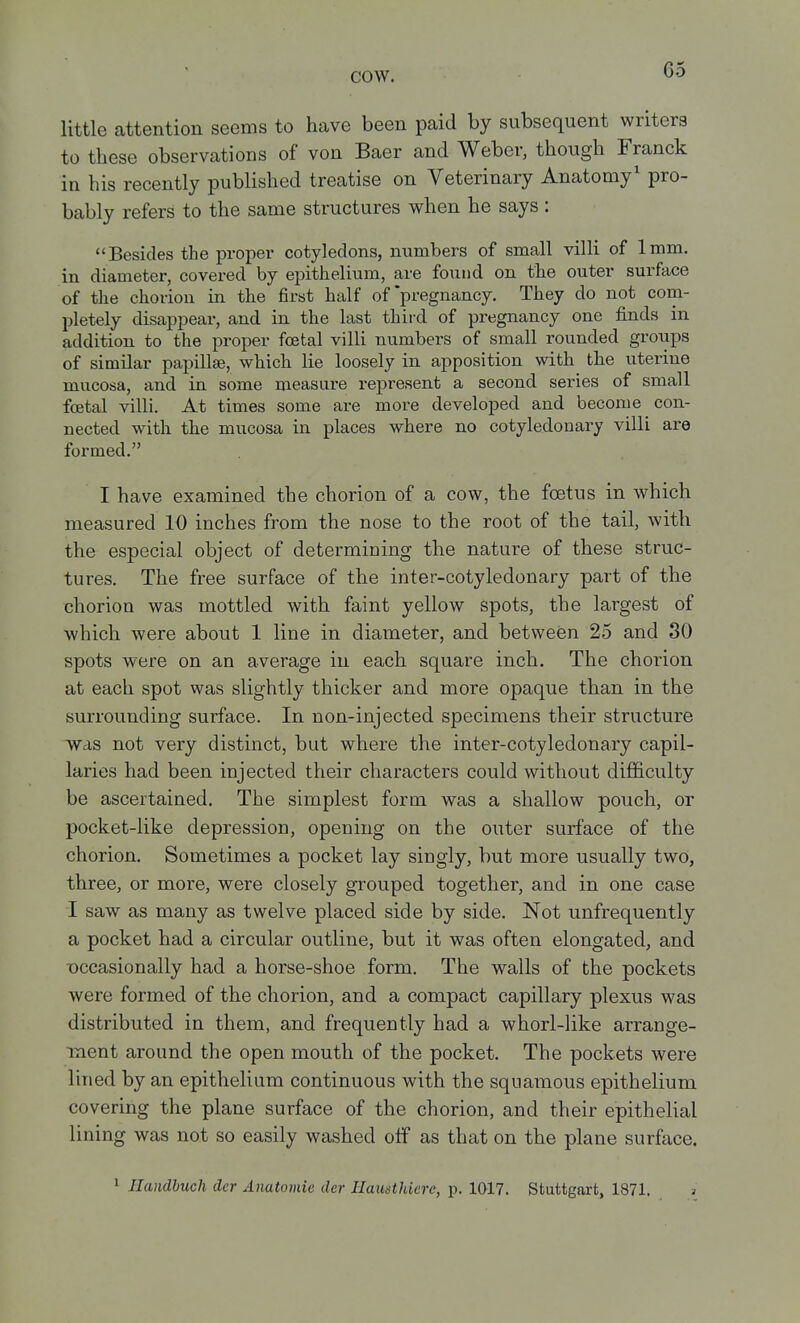 little attention seems to have been paid by subsequent writers to these observations of von Baer and Weber, though Franck in his recently published treatise on Veterinary Anatomy' pro- bably refers to the same structures when he says : Besides the proper cotyledons, numbers of small villi of 1mm. in diameter, covered by epithelium, are found on the outer surface of the chorion in the first half of'pregnancy. They do not com- pletely disappear, and in the last third of pregnancy one finds in addition to the proper foetal villi numbers of small rounded groups of similar papillae, which lie loosely in apposition with the uterine mucosa, and in some measui-e represent a second series of small foetal villi. At times some are more developed and become con- nected with the mucosa in places where no cotyledonary villi are formed. I have examined the chorion of a cow, the foetus in which measured 10 inches from the nose to the root of the tail, with the especial object of determining the nature of these struc- tures. The free surface of the inter-cotyledonary part of the chorion was mottled with faint yellow spots, the largest of which were about 1 line in diameter, and between 25 and 30 spots were on an average in each square inch. The chorion at each spot was slightly thicker and more opaque than in the surrounding surface. In non-injected specimens their structure was not very distinct, but where the inter-cotyledonary capil- laries had been injected their characters could without dijBSiculty be ascertained. The simplest form was a shallow pouch, or pocket-like depression, opening on the outer surface of the chorion. Sometimes a pocket lay singly, but more usually two, three, or more, were closely grouped together, and in one case I saw as many as twelve placed side by side. Not unfrequently a pocket had a circular outline, but it was often elongated, and Dccasionally had a horse-shoe form. The walls of the pockets were formed of the chorion, and a compact capillary plexus was distributed in them, and frequently had a whorl-like arrange- ment around the open mouth of the pocket. The pockets were lined by an epithelium continuous with the squamous epithelium covering the plane surface of the chorion, and their epithelial lining was not so easily washed otF as that on the plane surface. 1 Handbuch der Anatomic der Hautsthicre, p. 1017. Stuttgart, 1871.