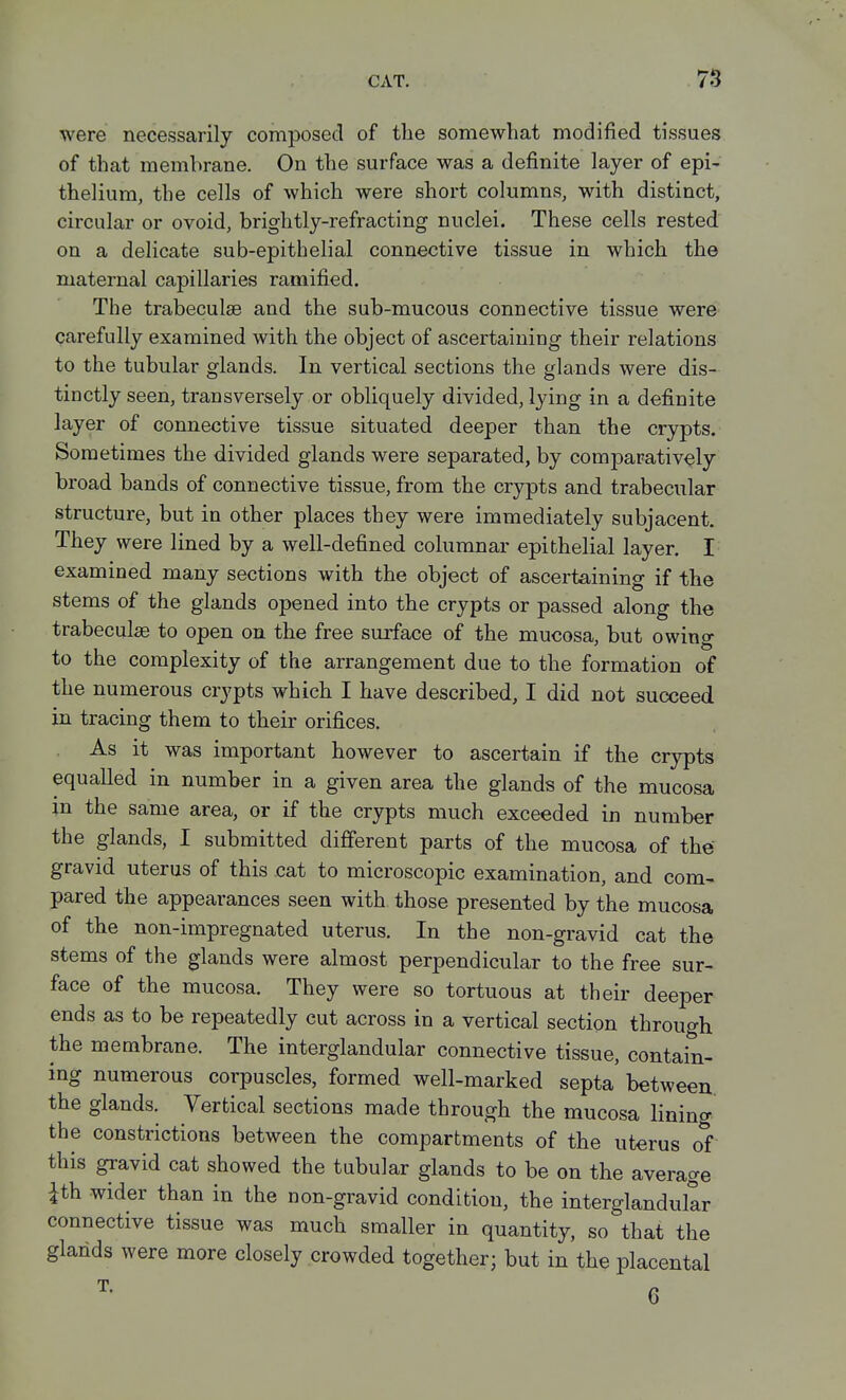 were necessarily composed of the somewhat modified tissues of that membrane. On the surface was a definite layer of epi- thelium, the cells of which were short columns, with distinct, circular or ovoid, brightly-refracting nuclei. These cells rested on a delicate sub-epitbelial connective tissue in which the maternal capillaries ramified. The trabeculse and the sub-mucous connective tissue were carefully examined with the object of ascertaining their relations to the tubular glands. In vertical sections the glands were dis- tinctly seen, transversely or obliquely divided, lying in a definite layer of connective tissue situated deeper than the crypts. Sometimes the divided glands were separated, by comparatively broad bands of connective tissue, from the crypts and trabecular structure, but in other places they were immediately subjacent. They were lined by a well-defined columnar epithelial layer. I examined many sections with the object of ascertaining if the stems of the glands opened into the crypts or passed along the trabecule to open on the free surface of the mucosa, but owing to the complexity of the arrangement due to the formation of the numerous crypts which I have described, I did not succeed in tracing them to their orifices. As it was important however to ascertain if the crypts equalled in number in a given area the glands of the mucosa in the same area, or if the crypts much exceeded in number the glands, I submitted different parts of the mucosa of the gravid uterus of this cat to microscopic examination, and com- pared the appearances seen with those presented by the mucosa of the non-impregnated uterus. In the non-gravid cat the stems of the glands were almost perpendicular to the free sur- face of the mucosa. They were so tortuous at their deeper ends as to be repeatedly cut across in a vertical section through the membrane. The interglandular connective tissue, contain- ing numerous corpuscles, formed well-marked septa between the glands. Vertical sections made through the mucosa lining the constrictions between the compartments of the uterus of this gravid cat showed the tubular glands to be on the average ith wider than in the non-gravid condition, the interglandular connective tissue was much smaller in quantity, so that the glands were more closely crowded together; but in the placental