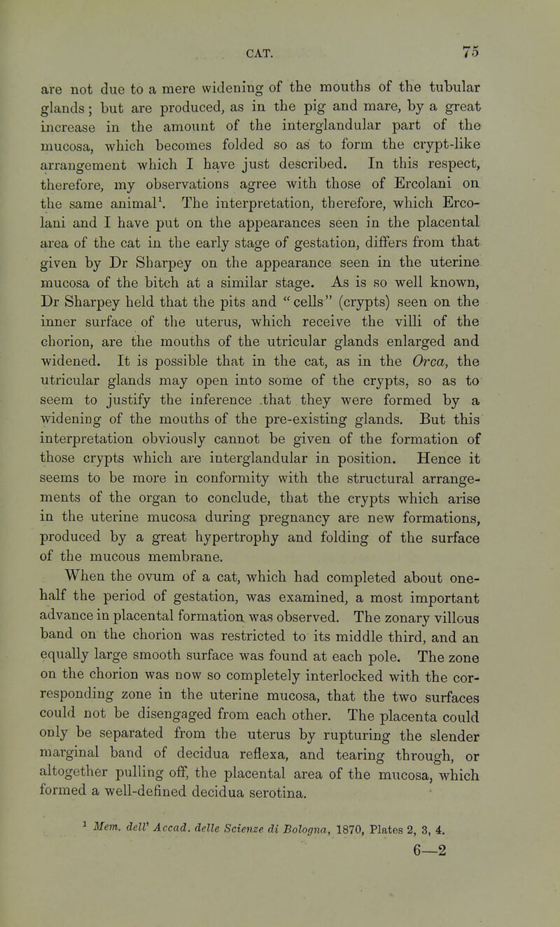 are not due to a mere widening of the mouths of the tubular glands; but are produced, as in the pig and mare, by a great increase in the amount of the interglandular part of the mucosa, which becomes folded so as to form the crypt-like arrangement which I have just described. In this respect, therefore, my observations agree with those of Ercolani on the same animalS The interpretation, therefore, which Erco- lani and I have put on the appearances seen in the placental area of the cat in the early stage of gestation, differs from that given by Dr Sharpey on the appearance seen in the uterine mucosa of the bitch at a similar stage. As is so well known, Dr Sharpey held that the pits and cells (crypts) seen on the inner surface of the uterus, which receive the villi of the chorion, are the mouths of the utricular glands enlarged and widened. It is possible that in the cat, as in the Orca, the utricular glands may open into some of the crypts, so as to seem to justify the inference .that they were formed by a widening of the mouths of the pre-existing glands. But this interpretation obviously cannot be given of the formation of those crypts which are interglandular in position. Hence it seems to be more in conformity with the structural arrange- ments of the organ to conclude, that the crypts which arise in the uterine mucosa during pregnancy are new formations, produced by a great hypertrophy and folding of the surface of the mucous membrane. When the ovum of a cat, which had completed about one- half the period of gestation, was examined, a most important advance in placental formation was observed. The zonary villous band on the chorion was restricted to its middle third, and an equally large smooth surface was found at each pole. The zone on the chorion was now so completely interlocked with the cor- responding zone in the uterine mucosa, that the two surfaces could not be disengaged from each other. The placenta could only be separated from the uterus by rupturing the slender marginal band of decidua reflexa, and tearing through, or altogether pulling off, the placental area of the mucosa, which formed a well-defined decidua serotina. ^ Mem. delV Accad. delle Scienze di Bologna, 1870, Plates 2, 3, 4. 6—2