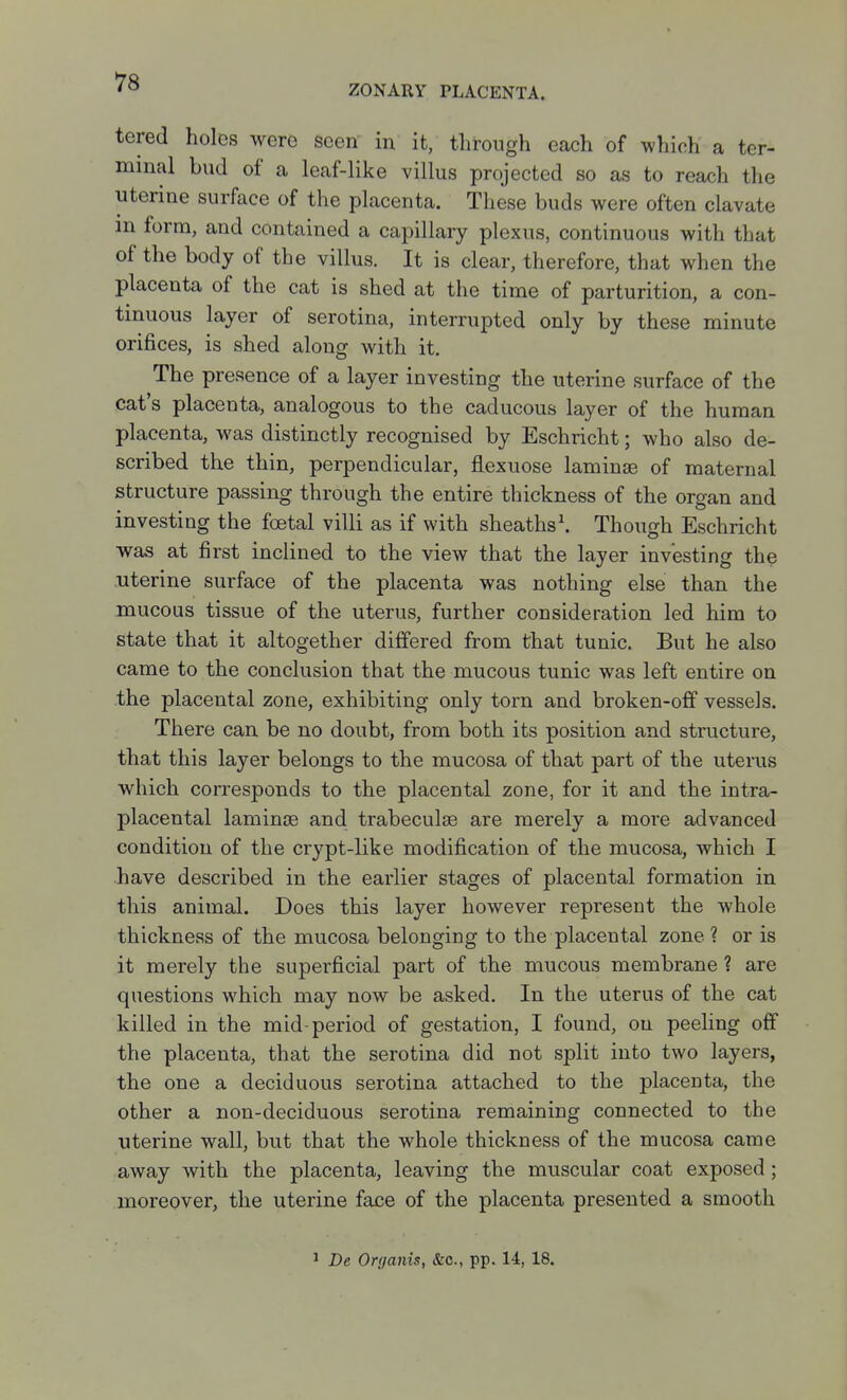 ZONARY PLACENTA. tered holes were seen in it, through each of which a ter- minal bud of a leaf-like villus projected so as to reach the uterine surface of the placenta. These buds were often clavate m form, and contained a capillary plexus, continuous with that of the body of the villus. It is clear, therefore, that when the placenta of the cat is shed at the time of parturition, a con- tinuous layer of serotina, interrupted only by these minute orifices, is shed along with it. The presence of a layer investing the uterine surface of the cat's placenta, analogous to the caducous layer of the human placenta, was distinctly recognised by Eschricht; who also de- scribed the thin, perpendicular, flexuose laminae of maternal structure passing through the entire thickness of the organ and investing the foetal villi as if with sheaths\ Though Eschricht was at first inclined to the view that the layer investing the uterine surface of the placenta was nothing else than the mucous tissue of the uterus, further consideration led him to state that it altogether differed from that tunic. But he also came to the conclusion that the mucous tunic was left entire on the placental zone, exhibiting only torn and broken-off vessels. There can be no doubt, from both its position and structure, that this layer belongs to the mucosa of that part of the uterus which corresponds to the placental zone, for it and the intra- placental laminjB and trabeculse are merely a more advanced condition of the crypt-like modification of the mucosa, which I have described in the earlier stages of placental formation in this animal. Does this layer however represent the whole thickness of the mucosa belonging to the placental zone? or is it merely the superficial part of the mucous membrane ? are questions which may now be asked. In the uterus of the cat killed in the mid-period of gestation, I found, on peeling off the placenta, that the serotina did not split into two layers, the one a deciduous serotina attached to the placenta, the other a non-deciduous serotina remaining connected to the uterine wall, but that the whole thickness of the mucosa came away with the placenta, leaving the muscular coat exposed; moreover, the uterine face of the placenta presented a smooth 1 De Organis, &o., pp. 14, 18.