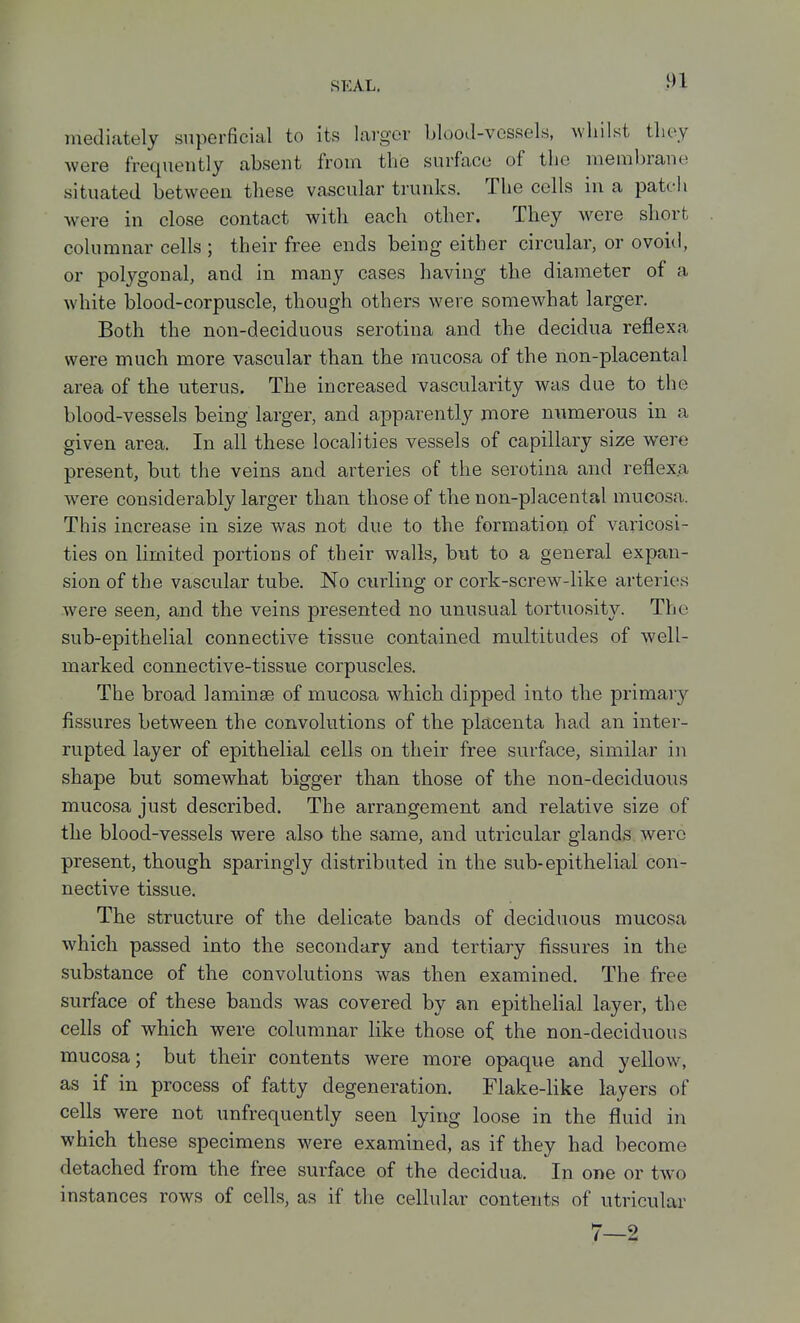 mediately superficial to its larger blooJ-vossels, whilst tliey were frequently absent from the surface of the membrane situated between these vascular trunks. The cells in a patch were in close contact with each other. They w^ere short columnar cells ; their free ends being either circular, or ovoid, or polygonal, and in many cases having the diameter of a white blood-corpuscle, though others were somewhat larger. Both the non-deciduous serotiua and the decidua reflexa were much more vascular than the mucosa of the non-placental area of the uterus. The increased vascularity was due to the blood-vessels being larger, and apparently more nvimerous in a given area. In all these localities vessels of capillary size were present, but the veins and arteries of the serotina and reflexa were considerably larger than those of the non-placental mucosa. This increase in size was not due to the formation of varicosi- ties on limited portions of their walls, but to a general expan- sion of the vascular tube. No curling or cork-screw-like arteries were seen, and the veins presented no unusual tortuosity. The sub-epithelial connective tissue contained multitudes of well- marked connective-tissue corpuscles. The broad laminae of mucosa which dipped into the primar}'- fissures between the convolutions of the placenta had an inter- rupted layer of epithelial cells on their free surface, similar in shape but somewhat bigger than those of the non-deciduous mucosa just described. The arrangement and relative size of the blood-vessels were also the same, and utricular glands were present, though sparingly distributed in the sub-epithelial con- nective tissue. The structure of the delicate bands of deciduous mucosa which passed into the secondary and tertiary fissures in the substance of the convolutions was then examined. The free surface of these bands was covered by an epithelial layer, the cells of which were columnar like those of the non-deciduous mucosa; but their contents were more opaque and yellow% as if in process of fatty degeneration. Flake-like layers of cells were not unfrequently seen lying loose in the fluid in which these specimens were examined, as if they had become detached from the free surface of the decidua. In one or two instances rows of cells, as if the cellular contents of utricular