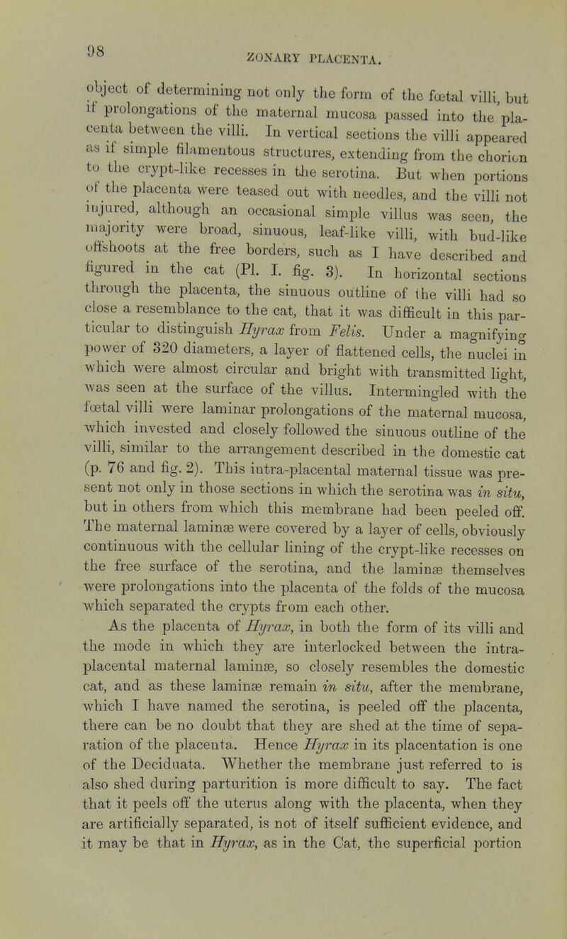 ZONARY PLACENTA. object of determining not only the form of the fa^al villi but if prolongations of the maternal mucosa passed into the'pla- centa between the villi. In vertical sections the villi appeared as it simple filamentous structures, extending from the chorion to the crypt-like recesses in tJie serotina. But when portions of the placenta were teased out with needles, and the villi not injured, although an occasional simple villus was seen, the majority were broad, sinuous, leaf-like villi, with bud-like ottshoots at the free borders, such as I have described and figured in the cat (PI. I. fig. 3). In horizontal sections through the placenta, the sinuous outline of the villi had so close a resemblance to the cat, that it was difficult in this par- ticular to distinguish Ryraw from Felis. Under a magnifying power of 320 diameters, a layer of flattened cells, the nuclei in which were almost circular and bright with transmitted light, was seen at the surface of the villus. Intermingled with the fcetal villi were laminar prolongations of the maternal mucosa, which invested and closely followed the sinuous outline of the villi, similar to the arrangement described in the domestic cat (p. 76 and fig. 2). This iutra-placental maternal tissue was pre- sent not only in those sections in which the serotina was in situ, but in others from which this membrane had been peeled off. The maternal laminjB were covered by a layer of cells, obviously continuous with the cellular lining of the crypt-like recesses on the free surface of the serotina, and the lamina themselves Avere prolongations into the placenta of the folds of the mucosa which separated the crypts from each other. As the placenta of Hyrax, in both the form of its villi and the mode in which they are interlocked between the intra- placental maternal laminse, so closely resembles the domestic cat, and as these laminse remain in situ, after the membrane, which I have named the serotina, is peeled off the placenta, there can be no doubt that they are shed at the time of sepa- ration of the placenta. Hence Hyrax in its placentation is one of the Decidnata. Whether the membrane just referred to is also shed during parturition is more difficult to say. The fact that it peels off the uterus along with the placenta, when they are artificially separated, is not of itself sufficient evidence, and it may be that in Ihjrax, as in the Cat, the superficial portion