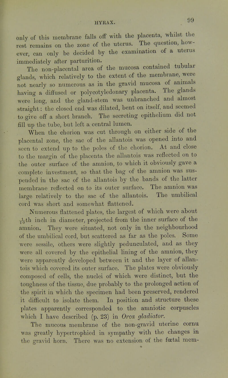 only of this membrane falls off with the placenta, whilst the rest remains on the zone of the uterus. The question, how- ever, can only be decided by the examination of a uterus immediately after parturition. The non-placental area of the mucosa contained tubular glands, which relatively to the extent of the membrane, were not nearly so numerous as in the gravid mucosa of animals having a diffused or polycotyledonary placenta. The glands were long, and the gland-stem was unbranched and almost straight: the closed end was dilated, bent on itself, and seemed to give off a short branch. The secreting epithelium did not fill up the tube, but left a central lumen. When the chorion was cut through on either side of the placental zone, the sac of the allantois was opened into and seen to extend up to the poles of the chorion. At and close to the margin of the placenta the allantois was reflected on to the outer surface of the amnion, to which it obviously gave a complete investment, so that the bag of the amnion was sus- pended in the sac of the allantois by the bands of the latter membrane reflected on to its outer surface. The amnion was large relatively to the sac of the allantois. The umbilical cord was short and somewhat flattened. Numerous flattened plates, the largest of which were about j\th inch in diameter, projected from the inner surface of the amnion. They were situated, not only in the neighbourhood of the umbilical cord, but scattered as far as the poles. Some were sessile, others were slightly pedunculated, and as they were all covered by the epithelial lining of the amnion, they were apparently developed between it and the layer of allan- tois which covered its outer surface. The plates were obviously composed of cells, the nuclei of which were distinct, but the toughness of the tissue, due probably to the prolonged action of the spirit in which the specimen had been preserved, rendered it difiicult to isolate them. In position and structure these plates apparently corresponded to the amniotic corpuscles which I have described (p. 23) in Oi^ca gladiator. The mucous membrane of the non-gravid uterine cornu was greatly hypertrophied in sympathy with the changes m the gravid horn. There was no extension of the foetal mem-
