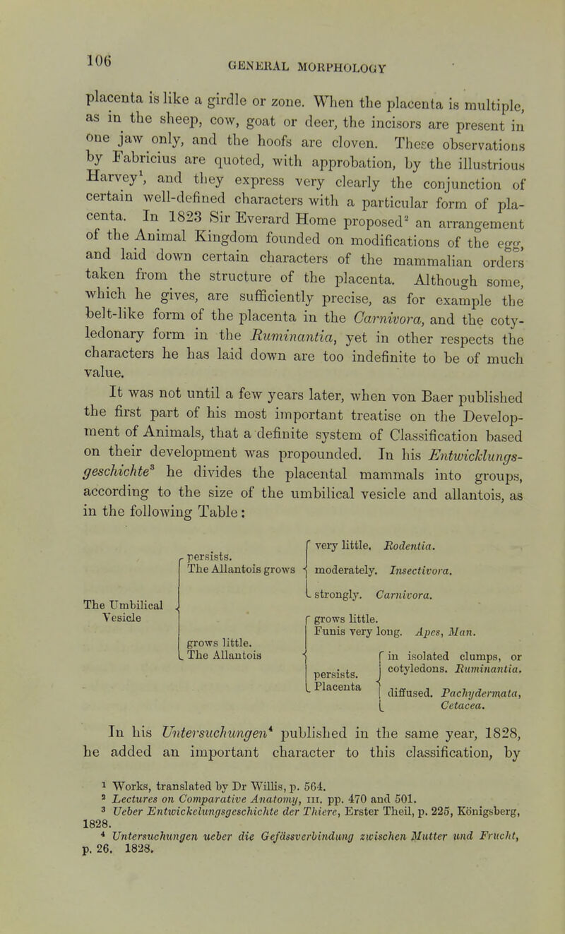 GExNERAL MORPHOLOGY placenta is like a girdle or zone. When the placenta is multiple, as in the sheep, cow, goat or deer, the incisors are present iii one jaw only, and the hoofs are cloven. These observations by Fabricius are quoted, with approbation, by the illustrious HarveyS and they express very clearly the conjunction of certain well-defined characters with a particular form of pla- centa. In 1823 Sir Everard Home proposed^ an arrangement of the Ammal Kingdom founded on modifications of the egg, and laid down certain characters of the mammalian orders taken from the structure of the placenta. Although some, which he gives, are sufficiently precise, as for example the belt-like form of the placenta in the Carnivora, and the coty- ledonary form in the Ruminanda, yet in other respects the characters he has laid down are too indefinite to be of much value. It was not until a few years later, when von Baer published the first part of his most important treatise on the Develop- ment of Animals, that a definite system of Classification based on their development was propounded. In his Entwicklungs- geschichte'^ he divides the placental mammals into groups, according to the size of the umbilical vesicle and allantois, as in the following Table: (. persists. The Allantois grows - The Umbilical Vesicle veiy little. Rodentia. moderately. Imectivora, strongly. Carnivora. grows little. The Allantois f grows little. I Funis very long. Apes, Man. persists, t Placenta C in isolated clumps, or j cotyledons. Eumijiantia. i diffused. Pachydermata, Cetacea. In his Untersiichungen* published in the same year, 1828, he added an important character to this classification, by 1 Works, translated by Dr Willis, p. 561. ' Lectures on Comparative Anatomy, in. pp. 470 and 501. 3 Ueber Entwickelungsgcschichte der Thierc, Erster Theil, p. 225, Kouigsberg, 1828. * Untersiichungen ueber die Ge/dssvcrbindung zwischen Mutter und Frucht, p. 26. 1828.