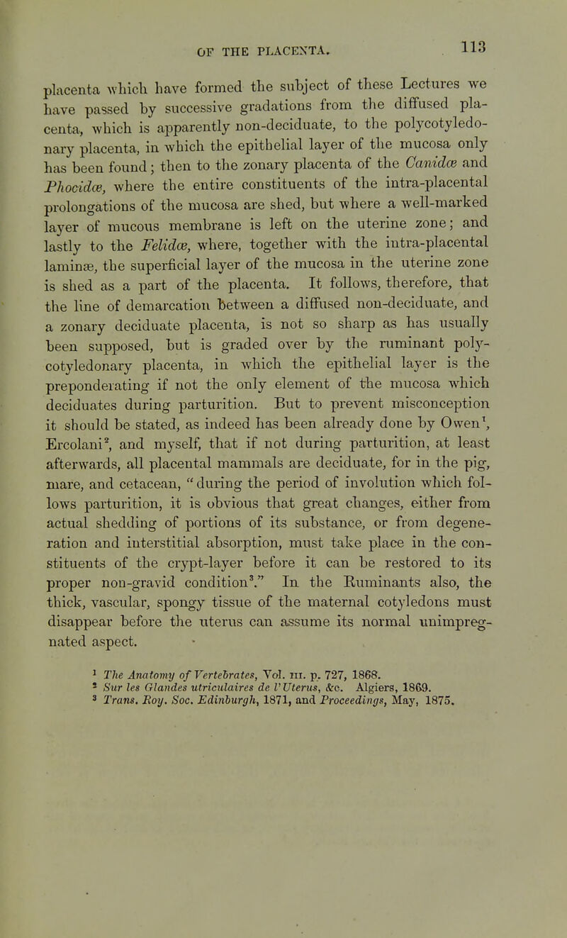placenta whicli have formed the subject of these Lectures we have passed by successive gradations from the diffused pla- centa, which is apparently non-deciduate, to the polycotyledo- nary placenta, in which the epithelial layer of the mucosa only has been found; then to the zonary placenta of the Canidce and Fhocidce, where the entire constituents of the intra-placental prolongations of the mucosa are shed, but where a well-marked layer of mucous membrane is left on the uterine zone; and lastly to the Felidce, where, together with the intra-placental laminte, the superficial layer of the mucosa in the uterine zone is shed as a part of the placenta. It follows, therefore, that the line of demarcation between a diffused non-deciduate, and a zonary deciduate placenta, is not so sharp as has usually been supposed, but is graded over by the niminant pol)^- cotyledonary placenta, in which the epithelial layer is the preponderating if not the only element of the mucosa which deciduates during parturition. But to prevent misconception it should be stated, as indeed has been already done by Ovven^ Ercolani^, and myself, that if not during parturition, at least afterwards, all placental mammals are deciduate, for in the pig, mare, and cetacean,  during the period of involution which fol- lows parturition, it is obvious that great changes, either from actual shedding of portions of its substance, or from degene- ration and interstitial absorption, must take place in the con- stituents of the crypt-layer before it can be restored to its proper non-gravid condition^. In the Ruminants also, the thick, vascular, spongy tissue of the maternal cotyledons mus.t disappear before the uterus can assume its normal nnimpreg- nated aspect. ^ The Anatomy of Vertebrates, Yol. in. p. 727, 1868. ' Sur les Glandes utriculaires de V Uterus, &c. Algiers, 1869. ' Trans. Roy. Soc. Edinburgh, 1871, and Proceedings, May, 1875.