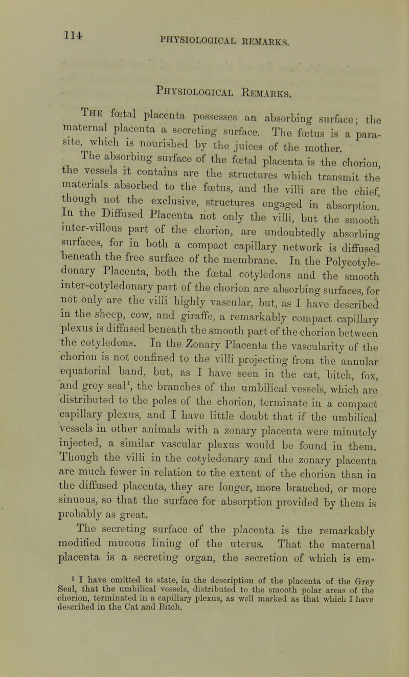 PHYSIOLOGICAL REMARKS. Physiological Remarks. The foetal placenta possesses an absorbing surface- the maternal placenta a secreting surface. Tl.e foetus is a para- site which IS nourished by the juices of tlie mother. The absorbing surface of the foetal placenta is the chorion the vessels it contains are the structures which transmit the materials absorbed to the foetus, and the villi are the chief though not the exclusive, structures engaged in absorption.' In the Diffused Placenta not only the villi, but the smooth inter-villous part of the chorion, are undoubtedly absorbing surfaces, for in both a compact capillary network is diffused beneath the free surface of the membrane. In the Polycotyle- donary Placenta, both the foetal cotyledons and the smooth mter-cotyledonary part of the chorion are absorbing surfaces, for not only are the villi highly vascular, but, as I have described in the sheep, cow, and giraffe, a remarkably compact capillary plexus is diffused beneath the smooth part of the chorion between the cotyledons. In the Zonary Placenta the vascularity of the chorion is not confined to the villi projecting from the annular equatorial band, but, as I have seen in the cat, bitch, fox, and grey seal\ the branches of the umbilical vessels, which are distributed to the poles of the chorion, terminate in a compact capillary plexus, and I have little doubt that if the umbilical vessels in other animals with a zonary placenta were minutely injected, a similar vascular plexus would be found in them. Though the villi in the cotyledonary and the zonary placenta are much fewer in relation to the extent of the chorion than in the diffused placenta, they are longer, more branched, or more sinuous, so that the surface for absorption provided by them is probably as great. The secreting surface of the placenta is the remarkably modified mucous lining of the uterus. That the maternal placenta is a secreting organ, the secretion of which is em- 1 I have omitted to state, in the description of the placenta of the Grey Seal, that the umbilical vessels, distributed to the smooth polar areas of the chorion, terminated in a capillary plexus, as well marked as that which I have described in the Cat and Bitch.