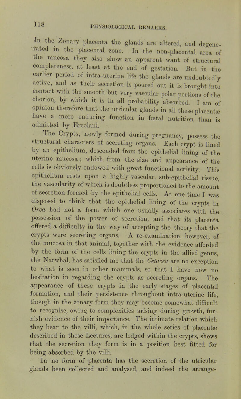 In the Zoiiary placenta tlie glands are altered, and degene- rated in the placental zone. In the non-placental area of the mucosa they also show an apparent want of structural completeness, at least at the end of gestation. But in the earlier period of intra-uterine life the glands are undoubtedly active, and as their secretion is poured out it is brought into contact with the smooth but very vascular polar portion°s of the chorion, by which it is in all probability absorbed. I am of opinion therefore that the utricular glands in all these placentae have a more enduring function in foetal nutrition than is admitted by Ercolani. The Crypts, newly formed during pregnancy, possess the structural characters of secreting organs. Each crypt is lined by an epithelium, descended from the epithelial lining of the uterine mucosa; which from the size and appearance of the cells is obviously endowed with great functional activity. This epithelium rests upon a highly vascular, sub-epithelial tissue, the vascularity of which is doubtless proiwrtioned to the amount of secretion formed by the epithelial cells. At one time I was disposed to think that the epithelial lining of the crypts in Orca had not a form which one usually associates with the possession of the power of secretion, and that its placenta ofifered a difficulty in the way of accepting the theory that the crypts were secreting organs. A re-examination, however, of the mucosa in that animal, together with the evidence afforded by the form of the cells lining the crypts in the allied genus, the Narwhal, has satisfied me that the Cetacea are no exception to what is seen iu other mammals, so that I have now no hesitation in regarding the crypts as secreting organs. The appearance of these crypts in the early stages of placental formation, and their persistence throughout intra-uterine life, though in the zonary form they may become somewhat difficult to recognise, owing to complexities arising during growth, fur- nish evidence of their importance. The intimate relation which they bear to the villi, which, in the whole series of placentas described in these Lectures, are lodged within the crypts, shows that the secretion they form is in a position best fitted for being absorbed by the villi. In no form of placenta has the secretion of the utricular glands been collected and analysed, and indeed the arrange-