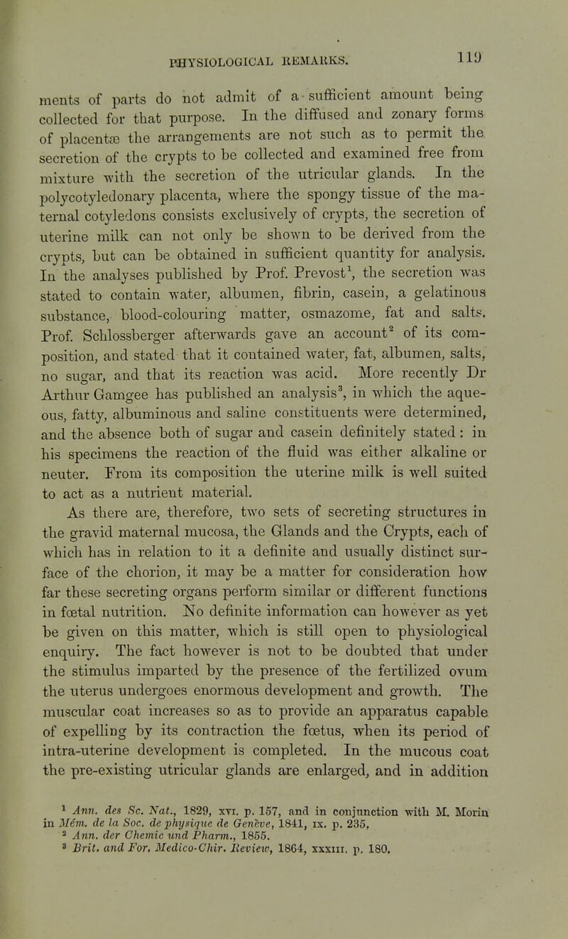 IVJ ments of parts do not admit of a sufficient amount being collected for that purpose. In the diffused and zonary forms of placentJE the arrangements are not such as to permit the. secretion of the crypts to be collected and examined free from mixture with the secretion of the utricular glands. In the polycotyledonary placenta, where the spongy tissue of the ma- ternal cotyledons consists exclusively of crypts, the secretion of uterine milk can not only be shown to be derived from the crypts, but can be obtained in sufficient quantity for analysis. In the analyses published by Prof. Prevost', the secretion was stated to contain water, albumen, fibrin, casein, a gelatinous substance, blood-colouring matter, osmazome, fat and salts. Prof. Schlossberger afterwards gave an account^ of its com- position, and stated that it contained water, fat, albumen, salts, no sugar, and that its reaction was acid. More recently Dr Arthur Gamgee has published an analysis^ in which the aque- ous, fatty, albuminous and saline constituents were determined, and the absence both of sugar and casein definitely stated : in his specimens the reaction of the fluid was either alkaline or neuter. From its composition the uterine milk is well suited to act as a nutrient material. As there are, therefore, two sets of secreting structures in the gravid maternal mucosa, the Glands and the Crypts, each of which has in relation to it a definite and usually distinct sur- face of the chorion, it may be a matter for consideration how far these secreting organs perform similar or different functions in foetal nutrition. No definite information can however as yet be given on this matter, which is still open to physiological enquiry. The fact however is not to be doubted that under the stimulus imparted by the presence of the fertilized ovum the uterus undergoes enormous development and growth. The muscular coat increases so as to provide an apparatus capable of expelling by its contraction the foetus, when its period of intra-uterine development is completed. In the mucous coat the pre-existing utricular glands are enlarged, and in addition ^ Ann. des Sc. Nat., 1829, xvi. p. 157, and in conjunction ■with M. Morin in Mem. de la Soc. de physique de Geneve, 1841, ix. p. 235, * Ann. der Chemic und Pharm., 1855. ' Brit, and For. Medico-Chir. lievieto, 1864, xxxni. p. 180.