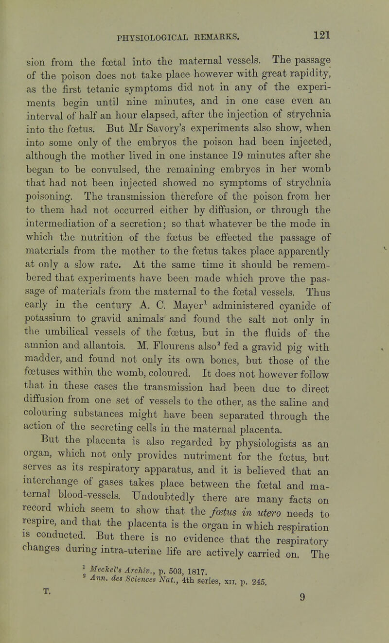 sion from the foetal into the maternal vessels. The passage of the poison does not take place however with great rapidity, as the first tetanic symptoms did not in any of the experi- ments begin until nine minutes, and in one case even an interval of half an hour elapsed, after the injection of strychnia into the foetus. But Mr Savory's experiments also show, when into some only of the embryos the poison had been injected, although the mother lived in one instance 19 minutes after she began to be convulsed, the remaining embryos in her womb that had not been injected showed no symptoms of strychnia poisoning. The transmission therefore of the poison from her to them had not occurred either by diffusion, or through the intermediation of a secretion; so that whatever be the mode in whicli the nutrition of the foetus be effected the passage of materials from the mother to the foetus takes place apparently at only a slow rate. At the same time it should be remem- bered that experiments have been made which prove the pas- sage of materials from the maternal to the foetal vessels. Thus early in the century A. C. Mayer^ administered cyanide of potassium to gravid animals and found the salt not only in the umbilical vessels of the foetus, but in the fluids of the amnion and allantois. M. Flourens also'' fed a gravid pig with madder, and found not only its own bones, but those of the foetuses within the womb, coloured. It does not however follow that in these cases the transmission had been due to direct diffusion from one set of vessels to the other, as the saline and colouring substances might have been separated through the action of the secreting cells in the maternal placenta. But the placenta is also regarded by physiologists as an organ, which not only provides nutriment for the foetus, but serves as its respiratory apparatus, and it is believed that an interchange of gases takes place between the foetal and ma- ternal blood-vessels. Undoubtedly there are many facts on record which seem to show that the foetus in utero needs to respire, and that the placenta is the organ in which respiration 18 conducted. But there is no evidence that the respiratory changes during intra-uterine life are actively carried on. The 1 Meckel's Archiv., p. 503, 1817. Ann. des Sciences Nat., ith. series, xii. p. 245.