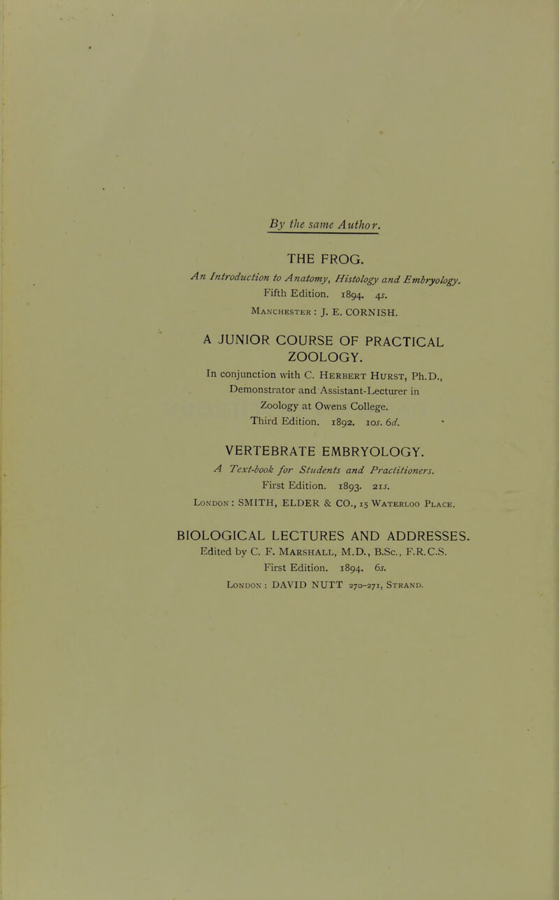 By the same Author. THE FROG. A71 hitroducHon to Anatomy, Histology and Embryology. Fifth Edition. 1894, 4f. Manchester : J. E. CORNISH. A JUNIOR COURSE OF PRACTICAL ZOOLOGY. In conjunction with C. Herbert Hurst, Ph.D., Demonstrator and Assistant-Lecturer in Zoology at Owens College. Third Edition. 1892. lox. 6d. VERTEBRATE EMBRYOLOGY. A Text-book for Students and Practitioners. First Edition. 1893. 21J. London : SMITH, ELDER & CO., 15 Waterloo Place. BIOLOGICAL LECTURES AND ADDRESSES. Edited by C. F. Marshall, M.D., B.Sc, F.R.C.S. First Edition. 1894. 6j. London : DAVID NUTT 270-271, Strand.