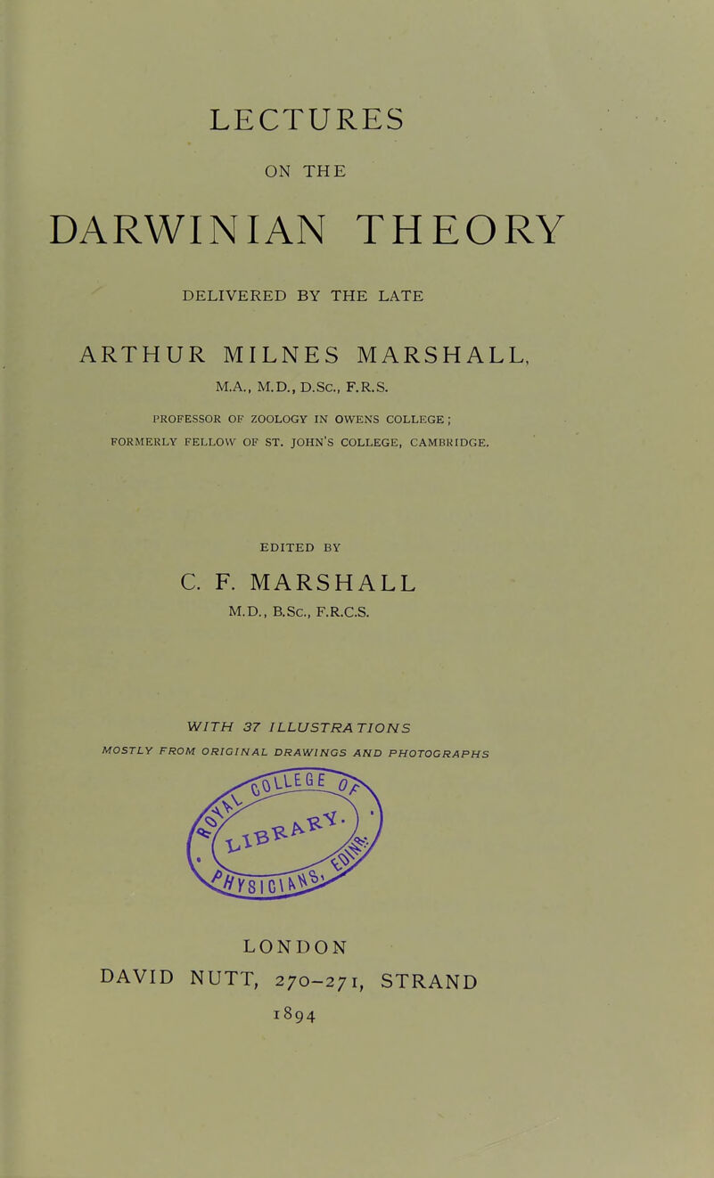 LECTURES ON THE DARWINIAN THEORY DELIVERED BY THE LATE ARTHUR MILNES MARSHALL, M.A., M.D., D.SC, F.R,S. PROFESSOR OF ZOOLOGY IN OWENS COLLEGE ; FORMERLY FELLOW OF ST. JOHN'S COLLEGE, CAMBRIDGE. EDITED BY C. F. MARSHALL M.D., B.Sc, F.R.C.S. WITH 37 ILLUSTRATIONS MOSTLY FROM ORIGINAL DRAWINGS AND PHOTOGRAPHS DAVID LONDON NUTT, 270-271, 1894 STRAND