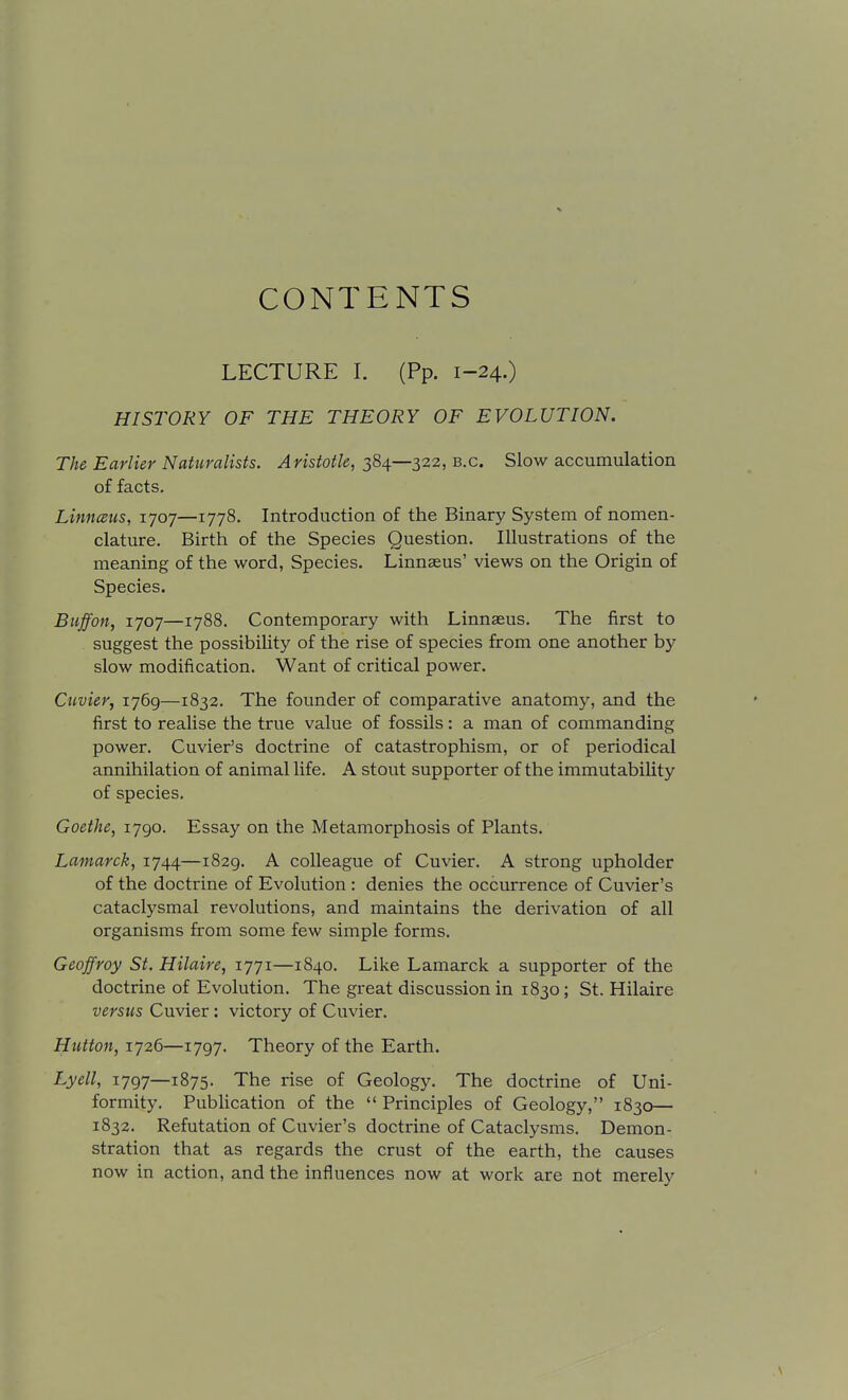 CONTENTS LECTURE I. (Pp. 1-24.) HISTORY OF THE THEORY OF EVOLUTION, The Earlier Naturalists. Aristotle, 384—322, b.c. Slow accumulation of facts. Linnceus, 1707—1778. Introduction of the Binary System of nomen- clature. Birth of the Species Question. Illustrations of the meaning of the word, Species. Linnaeus' views on the Origin of Species. Buffon, 1707—1788. Contemporary with Linnaeus. The first to suggest the possibility of the rise of species from one another by slow modification. Want of critical power. Cuvier, 1769—1832. The founder of comparative anatomy, and the first to realise the true value of fossils: a man of commanding power. Cuvier's doctrine of catastrophism, or of periodical annihilation of animal life. A stout supporter of the immutability of species. Goethe, 1790. Essay on the Metamorphosis of Plants. Lamarck, 1744—1829. A colleague of Cuvier. A strong upholder of the doctrine of Evolution : denies the occurrence of Cuvier's cataclysmal revolutions, and maintains the derivation of all organisms from some few simple forms. Geoffroy St. Hilaire, 1771—1840. Like Lamarck a supporter of the doctrine of Evolution. The great discussion in 1830; St. Hilaire versus Cuvier: victory of Cuvier. Hutton, 1726—1797. Theory of the Earth. Lyell, 1797—1875. The rise of Geology. The doctrine of Uni- formity. Publication of the  Principles of Geology, 1830— 1832. Refutation of Cuvier's doctrine of Cataclysms. Demon- stration that as regards the crust of the earth, the causes now in action, and the influences now at work are not merely