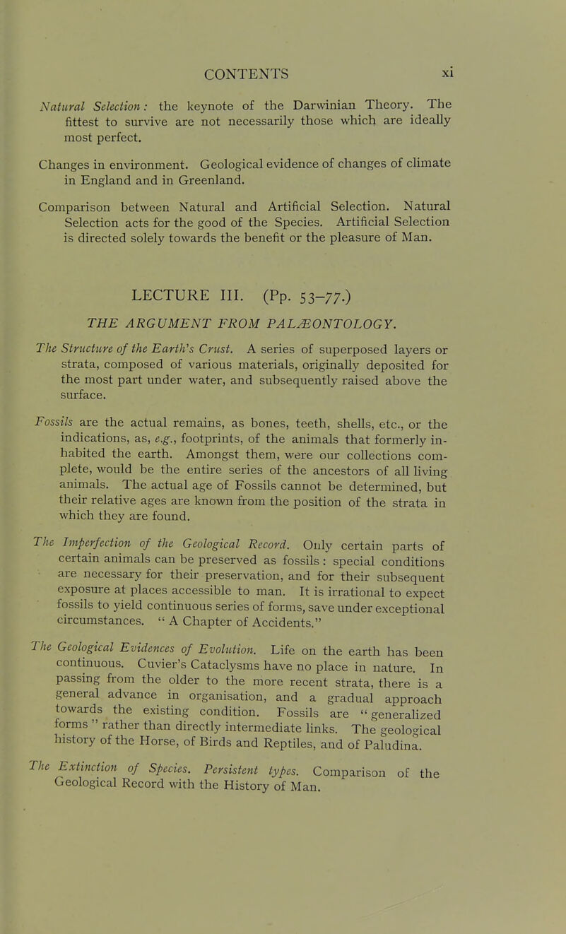 Natural Selection: the keynote of the Darwinian Theory. The fittest to survive are not necessarily those which are ideally most perfect. Changes in environment. Geological evidence of changes of climate in England and in Greenland. Comparison between Natural and Artificial Selection. Natural Selection acts for the good of the Species. Artificial Selection is directed solely towards the benefit or the pleasure of Man. LECTURE III. (Pp. 53-77.) THE ARGUMENT FROM PALEONTOLOGY. The Structure of the Earth's Crust. A series of superposed layers or strata, composed of various materials, originally deposited for the most part under water, and subsequently raised above the surface. Fossils are the actual remains, as bones, teeth, shells, etc., or the indications, as, e.g., footprints, of the animals that formerly in- habited the earth. Amongst them, were our collections com- plete, would be the entire series of the ancestors of all living animals. The actual age of Fossils cannot be determined, but their relative ages are known from the position of the strata in which they are found. The Imperfection of the Geological Record. Only certain parts of certain animals can be preserved as fossils : special conditions are necessary for their preservation, and for their subsequent exposure at places accessible to man. It is irrational to expect fossils to yield continuous series of forms, save under exceptional circumstances.  A Chapter of Accidents. The Geological Evidences of Evolution. Life on the earth has been continuous. Cuvier's Cataclysms have no place in nature. In passing from the older to the more recent strata, there is a general advance in organisation, and a gradual approach towards the existing condition. Fossils are  generaUzed forms  rather than directly intermediate links. The geological history of the Horse, of Birds and Reptiles, and of Paludina. Extinction of Species. Persistent types. Comparison of the Geological Record with the History of Man.