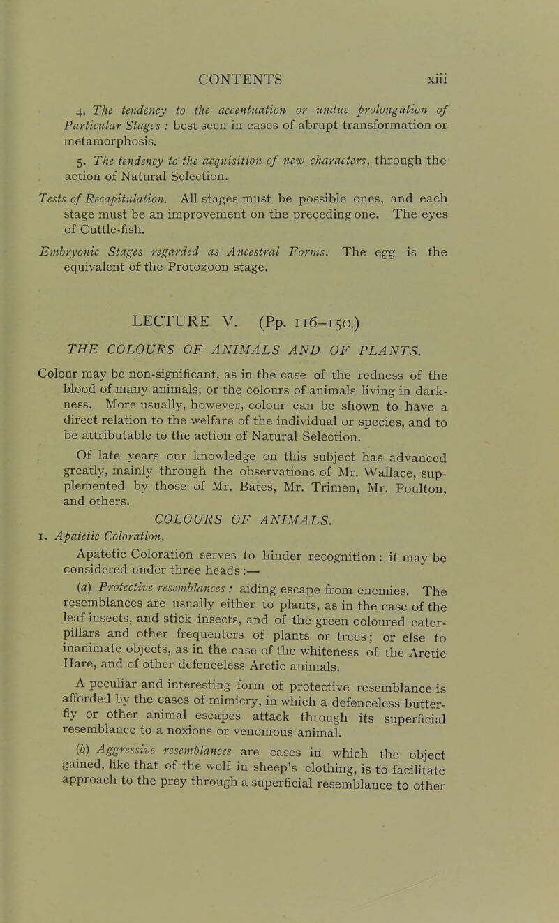 4. The tendency to the accentuation or undue prolongation of Particular Stages : best seen in cases of abrupt transformation or metamorphosis. 5. The tendency to the acquisition of new characters, through the action of Natural Selection. Tests of Recapitulation. All stages must be possible ones, and each stage must be an improvement on the preceding one. The eyes of Cuttle-fish. Embryonic Stages regarded as Ancestral Forms. The egg is the equivalent of the Protozoon stage. LECTURE V. (Pp. 116-150.) THE COLOURS OF ANIMALS AND OF PLANTS. Colour may be non-significant, as in the case of the redness of the blood of many animals, or the colours of animals living in dark- ness. More usually, however, colour can be shown to have a direct relation to the welfare of the individual or species, and to be attributable to the action of Natural Selection. Of late years our knowledge on this subject has advanced greatly, mainly through the observations of Mr. Wallace, sup- plemented by those of Mr. Bates, Mr. Trimen, Mr. Poulton, and others. COLOURS OF ANIMALS. I. Apatetic Coloration. Apatetic Coloration serves to hinder recognition: it may be considered under three heads :— (fl) Protective resemblances : aiding escape from enemies. The resemblances are usually either to plants, as in the case of the leaf insects, and stick insects, and of the green coloured cater- pillars and other frequenters of plants or trees; or else to inanimate objects, as in the case of the whiteness of the Arctic Hare, and of other defenceless Arctic animals. A peculiar and interesting form of protective resemblance is afforded by the cases of mimicry, in which a defenceless butter- fly or other animal escapes attack through its superficial resemblance to a noxious or venomous animal. (b) Aggressive resemblances are cases in which the object gained, like that of the wolf in sheep's clothing, is to facilitate approach to the prey through a superficial resemblance to other