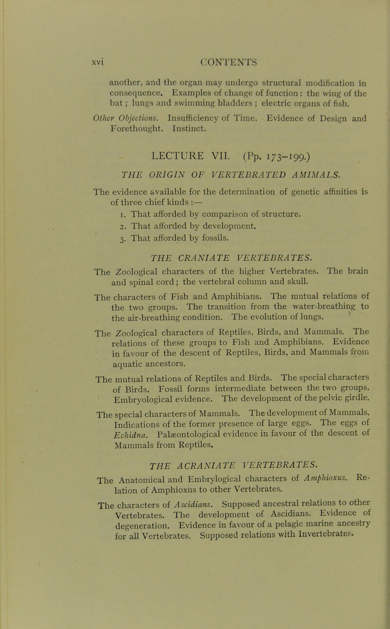 I xvi CONTENTS another, and the organ may undergo structural modification in consequence. Examples of change of function : the wing of the bat; lungs and swimming bladders ; electric organs of fish. Other Objections. Insufficiency of Time. Evidence of Design and Forethought. Instinct. LECTURE VII. (Pp. 173-199.) THE ORIGIN OF VERTEBRATED AMIMALS. The evidence available for the determination of genetic affinities is of three chief kinds :— 1. That afforded by comparison of structure. 2. That afforded by development. 3. That afforded by fossils. THE CRANIATE VERTEBRATES. The Zoological characters of the higher Vertebrates. The brain and spinal cord; the vertebral column and skull. The characters of Fish and Amphibians. The mutual relations of the two groups. The transition from the water-breathing to the air-breathing condition. The evolution of lungs. The Zoological characters of Reptiles, Birds, and Mammals. The relations of these groups to Fish and Amphibians. Evidence in favour of the descent of Reptiles, Birds, and Mammals from aquatic ancestors. The mutual relations of Reptiles and Birds. The special characters of Birds. Fossil forms intermediate between the two groups. Embryological evidence. The development of the pelvic girdle. The special characters of Mammals. The development of Mammals. Indications of the former presence of large eggs. The eggs of Echidna. Palaeontological evidence in favour of the descent of Mammals from Reptiles. THE A CRANIATE VERTEBRATES. The Anatomical and Embrylogical characters of Amphioxus. Re- lation of Amphioxus to other Vertebrates. The characters of Ascidians. Supposed ancestral relations to other Vertebrates. The development of Ascidians. Evidence of degeneration. Evidence in favour of a pelagic marine ancestry for all Vertebrates. Supposed relations with Invertebrates.