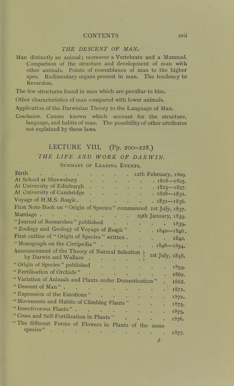THE DESCENT OF MAN.- Man distinctly an animal; moreover a Vertebrate and a Mammal. Comparison of the structure and development of man with other animals. Points of resemblance of man to the higher apes. Rudimentary organs present in man. The tendency to Reversion. The few structures found in man which are peculiar to him. Other characteristics of man compared with lower animals. Apphcation of the Darwinian Theory to the Language of Man. Conclusion. Causes known which account for the structure, language, and habits of man. The possibility of other attributes not explained by these laws. LECTURE VIII. (Pp. 200-228.) THE LIFE AND WORK OF DARWIN. Summary of Leading Events. Birth .... At School at Shrewsbury At University of Edinburgh At Jniversity of Cambridge Voyage of H.M.S. Beagle . 12th February, 1809. . 1818—1825. . 1825—1827. . 1828—1831. . 1831—1836. Fiist Note-Book on Origin of Species commenced ist July, 1837. Marriage 29th January, 1839. Journal of Researches published 1839.  Zoology and Geology of Voyage of Beagle  . . 1840—1846. First outline of  Origin of Species  written . . . . 1842.  Monograph on the Cirripedia 1846—1854. Announcement of the Theory of Natural Selection by Darwin and Wallace  Origin of Species  published  Fertilisation of Orchids  . Variation of Animals and Plants under Domestication  Descent of Man   Expression of the Emotions  ....  Movements and Habits of Climbing Plants   Insectivorous Plants   Cross and Self-FertiUsation in Plants  The different Forms of Flowers in Plants of the species ist July, 1858. same 1859. 1862. 1868. 1871. 1872. 1875. 1875. 1876. 1877.