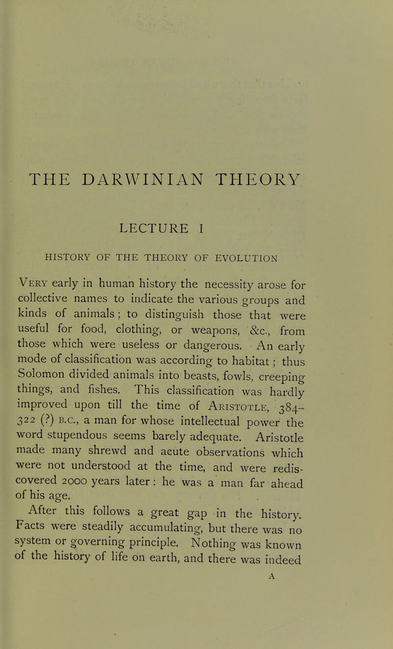 THE DARWINIAN THEORY LECTURE I HISTORY OF THE THEORY OF EVOLUTION Very early in human history the necessity arose for collective names to indicate the various groups and kinds of animals; to distinguish those that were useful for food, clothing, or weapons, &c., from those which were useless or dangerous. An early mode of classification was according to habitat; thus Solomon divided animals into beasts, fowls, creeping things, and fishes. This classification was hardly improved upon till the time of Aristotle, 384- 322 (?) B.C., a man for whose intellectual power the word stupendous seems barely adequate. Aristotle made many shrewd and acute observations which were not understood at the time, and were redis- covered 2000 years later: he was a man far ahead of his age. After this follows a great gap in the history. Facts were steadily accumulating, but there was no system or governing principle. Nothing was known of the history of life on earth, and there was indeed A