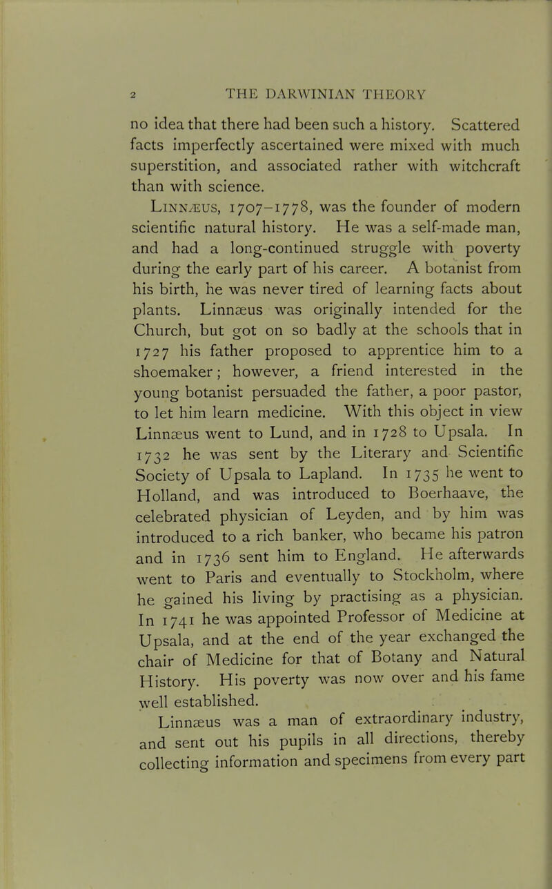 no idea that there had been such a history. Scattered facts imperfectly ascertained were mixed with much superstition, and associated rather with witchcraft than with science. LiNNyEUS, 1707-1778, was the founder of modern scientific natural history. He was a self-made man, and had a long-continued struggle with poverty during the early part of his career. A botanist from his birth, he was never tired of learning facts about plants. Linnaeus was originally intended for the Church, but got on so badly at the schools that in 1727 his father proposed to apprentice him to a shoemaker; however, a friend interested in the young botanist persuaded the father, a poor pastor, to let him learn medicine. With this object in view Linnaeus went to Lund, and in 1728 to Upsala. In 1732 he was sent by the Literary and Scientific Society of Upsala to Lapland. In 1735 he went to Holland, and was introduced to Boerhaave, the celebrated physician of Leyden, and by him was introduced to a rich banker, who became his patron and in 1736 sent him to England. He afterwards went to Paris and eventually to Stockholm, where he gained his living by practising as a physician. In 1741 he was appointed Professor of Medicine at Upsala, and at the end of the year exchanged the chair of Medicine for that of Botany and Natural History. His poverty was now over and his fame well established. Linnsus was a man of extraordinary industry, and sent out his pupils in all directions, thereby collecting information and specimens from every part