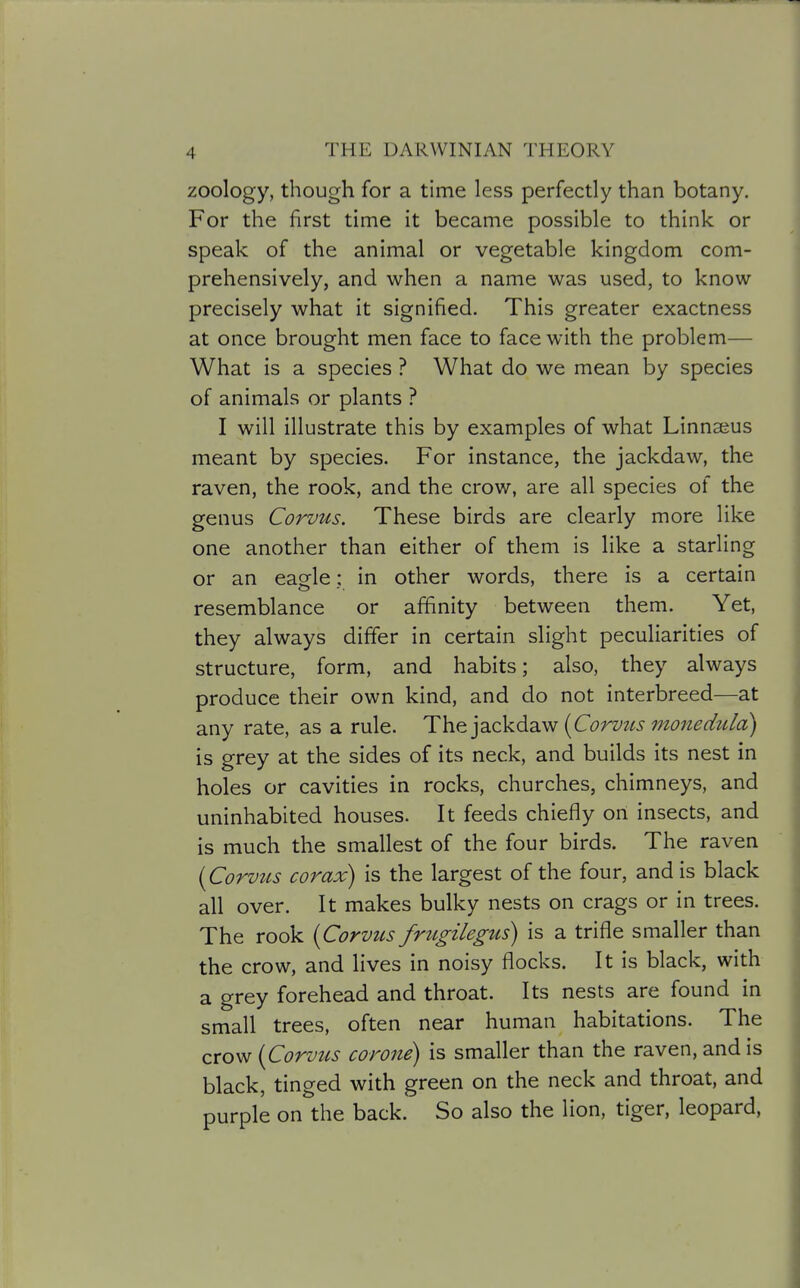 zoology, though for a time less perfectly than botany. For the first time it became possible to think or speak of the animal or vegetable kingdom com- prehensively, and when a name was used, to know precisely what it signified. This greater exactness at once brought men face to face with the problem— What is a species ? What do we mean by species of animals or plants ? I will illustrate this by examples of what Linnaius meant by species. For instance, the jackdaw, the raven, the rook, and the crow, are all species of the genus Corvus. These birds are clearly more like one another than either of them is like a starling or an eagle ; in other words, there is a certain resemblance or affinity between them. Yet, they always differ in certain slight peculiarities of structure, form, and habits; also, they always produce their own kind, and do not interbreed—at any rate, as a rule. {Corviis monedula) is grey at the sides of its neck, and builds its nest in holes or cavities in rocks, churches, chimneys, and uninhabited houses. It feeds chiefly on insects, and is much the smallest of the four birds. The raven [Corvtcs corax) is the largest of the four, and is black all over. It makes bulky nests on crags or in trees. The rook {Corvus frtigilegus) is a trifle smaller than the crow, and lives in noisy flocks. It is black, with a grey forehead and throat. Its nests are found in small trees, often near human habitations. The crow {Corvus corone) is smaller than the raven, and is black, tinged with green on the neck and throat, and purple on the back. So also the lion, tiger, leopard,