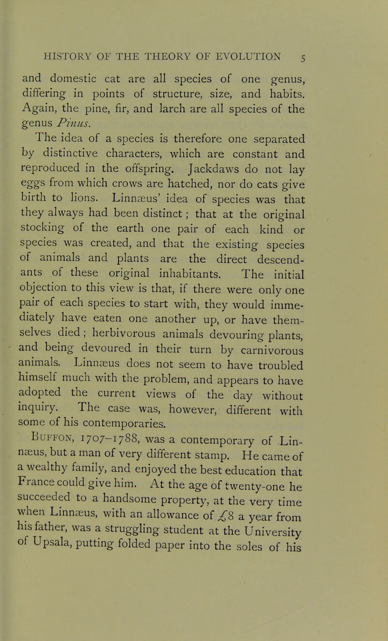 and domestic cat are all species of one genus, differing in points of structure, size, and habits. Again, the pine, fir, and larch are all species of the genus Pinus. The idea of a species is therefore one separated by distinctive characters, which are constant and reproduced in the offspring. Jackdaws do not lay- eggs from which crows are hatched, nor do cats give birth to lions. Linnaeus' idea of species was that they always had been distinct; that at the original stocking of the earth one pair of each kind or species was created, and that the existing species of animals and plants are the direct descend- ants of these original inhabitants. The initial objection to this view is that, if there were only one pair of each species to start with, they would imme- diately have eaten one another up, or have them- selves died; herbivorous animals devouring plants, and being devoured in their turn by carnivorous animals. Linnaeus does not seem to have troubled himself much with the problem, and appears to have adopted the current views of the day without inquiry. The case was, however, different with some of his contemporaries. BuFFON, 1707-1788, was a contemporary of Lin- naus, but a man of very different stamp. He came of a wealthy family, and enjoyed the best education that France could give him. At the age of twenty-one he succeeded to a handsome property, at the very time when Linnseus, with an allowance of ^8 a year from his father, was a struggling student at the University of Upsala, putting folded paper into the soles of his