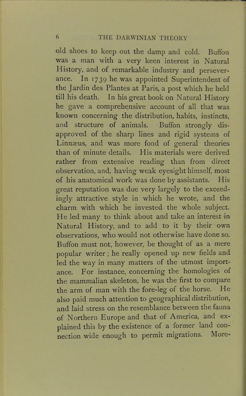 old shoes to keep out the damp and cold. Buffon was a man with a very keen interest in Natural History, and of remarkable industry and persever- ance. In 1739 he was appointed Superintendent of the Jardin des Plantes at Paris, a post which he held till his death. In his great book on Natural History he gave a comprehensive account of all that was known concerning the distribution, habits, instincts, and structure of animals. Buffon strongly dis- approved of the sharp lines and rigid systems of Linnaeus, and was more fond of general theories than of minute details. His materials were derived rather from extensive reading than from direct observation, and, having weak eyesight himself, most of his anatomical work was done by assistants. His great reputation was due very largely to the exceed- ingly attractive style in which he wrote, and the charm with which he invested the whole subject. He led many to think about and take an interest in Natural History, and to add to it by their own observations, who would not otherwise have done so. Buffon must not, however, be thought of as a mere popular writer; he really opened up new fields and led the way in many matters of the utmost import- ance. For instance, concerning the homologies of the mammalian skeleton, he was the first to compare the arm of man with the fore-leg of the horse. He also paid much attention to geographical distribution, and laid stress on the resemblance between the fauna of Northern Europe and that of America, and ex- plained this by the existence of a former land con- nection wide enough to permit migrations. More-
