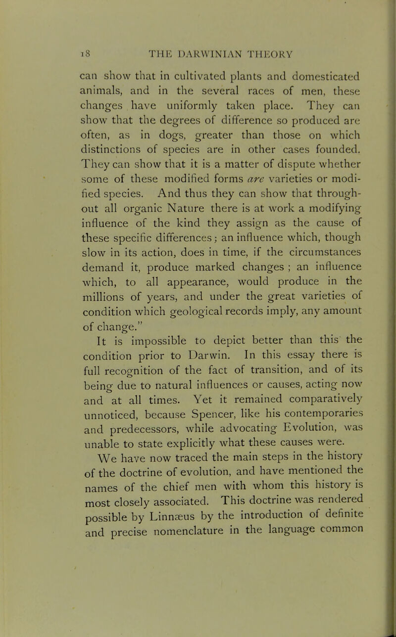 can show that in cultivated plants and domesticated animals, and in the several races of men, these changes have uniformly taken place. They can show that the degrees of difference so produced are often, as in dogs, greater than those on which distinctions of species are in other cases founded. They can show that it is a matter of dispute whether some of these modified forms are varieties or modi- fied species. And thus they can show that through- out all organic Nature there is at work a modifying influence of the kind they assign as the cause of these specific dift'erences; an influence which, though slow in its action, does in time, if the circumstances demand it, produce marked changes ; an influence which, to all appearance, would produce in the millions of years, and under the great varieties of condition which geological records imply, any amount of change. It is impossible to depict better than this the condition prior to Darwin. In this essay there is full recognition of the fact of transition, and of its being due to natural influences or causes, acting now and at all times. Yet it remained comparatively unnoticed, because Spencer, like his contemporaries and predecessors, while advocating Evolution, was unable to state explicitly what these causes were. We have now traced the main steps in the history of the doctrine of evolution, and have mentioned the names of the chief men with whom this history is most closely associated. This doctrine was rendered possible by Linnaeus by the introduction of definite and precise nomenclature in the language common