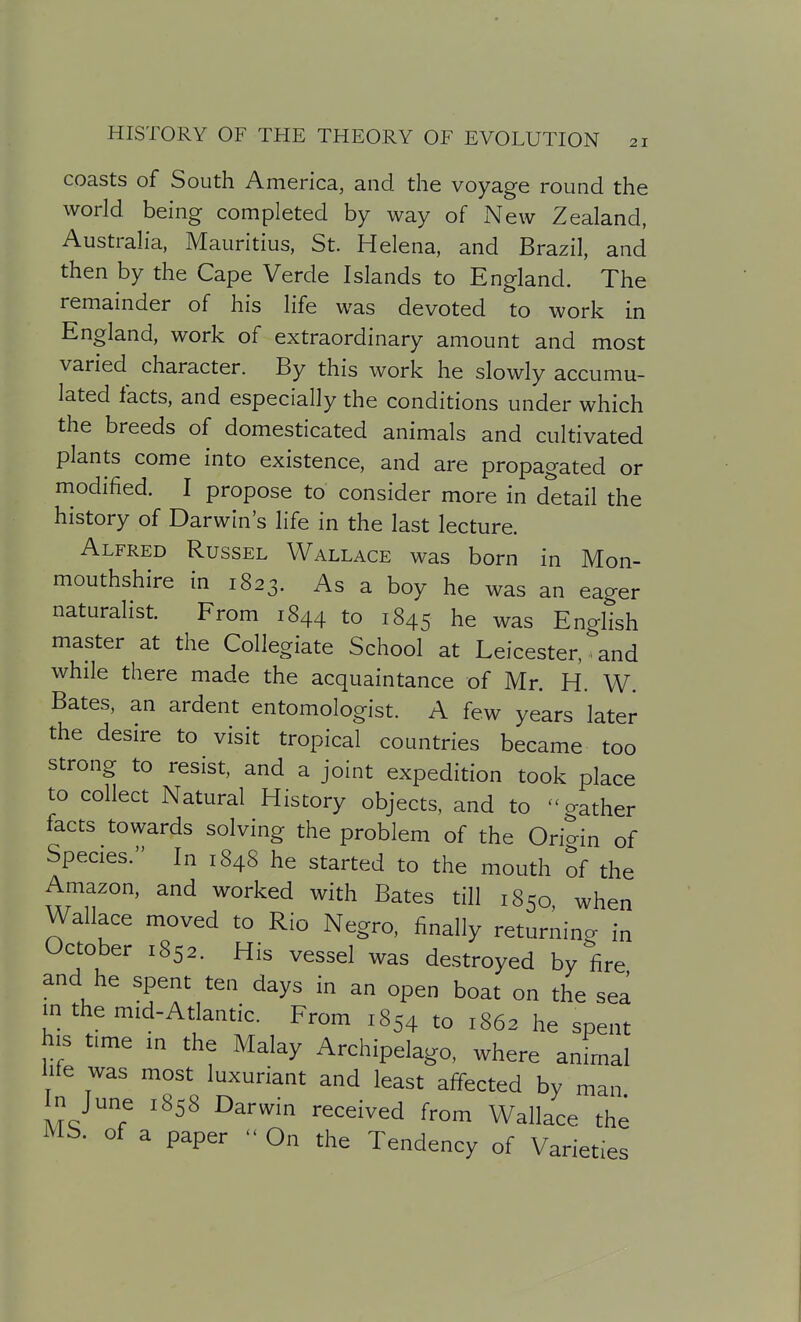 coasts of South America, and the voyage round the world being completed by way of New Zealand, Australia, Mauritius, St. Helena, and Brazil, and then by the Cape Verde Islands to England. The remainder of his life was devoted to work in England, work of extraordinary amount and most varied character. By this work he slowly accumu- lated facts, and especially the conditions under which the breeds of domesticated animals and cultivated plants come into existence, and are propagated or modified. I propose to consider more in detail the history of Darwin's life in the last lecture. Alfred Russel Wallace was born in Mon- mouthshire in 1823. As a boy he was an eager naturalist. From 1844 to 1845 he was English master at the Collegiate School at Leicester, and while there made the acquaintance of Mr. H. W. Bates, an ardent entomologist. A few years later the desire to visit tropical countries became too strong to resist, and a joint expedition took place to collect Natural History objects, and to gather facts towards solving the problem of the Origin of Species. In 1848 he started to the mouth of the Amazon, and worked with Bates till 1850 when Wallace moved to Rio Negro, finally returning in October 1852. His vessel was destroyed by fire and he spent ten days in an open boat on the sea in the mid-Atlantic. From 1854 to 1862 he spent his time in the Malay Archipelago, where animal life was most luxuriant and least affected by man In June 1858 Darwin received from Wallace the MS. of a paper  On the Tendency of Varieties