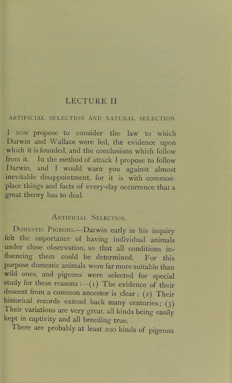 LECTURE II ARTIFICIAL SELECTION AND NATURAL SELECTION I NOW propose to consider the law to which Darwin and Wallace were led, the evidence upon which it is founded, and the conclusions which follow from it. In the method of attack I propose to follow Darwin, and I would warn you against almost inevitable disappointment, for it is with common- place things and facts of every-day occurrence that a great theory has to deal. Artificial Selection. Domestic Pigeons.—Darwin early in his inquiry felt the importance of having individual animals under close observation, so that all conditions in- fluencing them could be determined. For this purpose domestic animals were far more suitable than wild ones, and pigeons were selected for special study for these reasons :—(i) The evidence of their descent from a common ancestor is clear ; (2) Their historical records extend back many centuries; (3) Their variations are very great, all kinds being easily kept in captivity and all breeding true. There are probably at least 200 kinds of pigeons