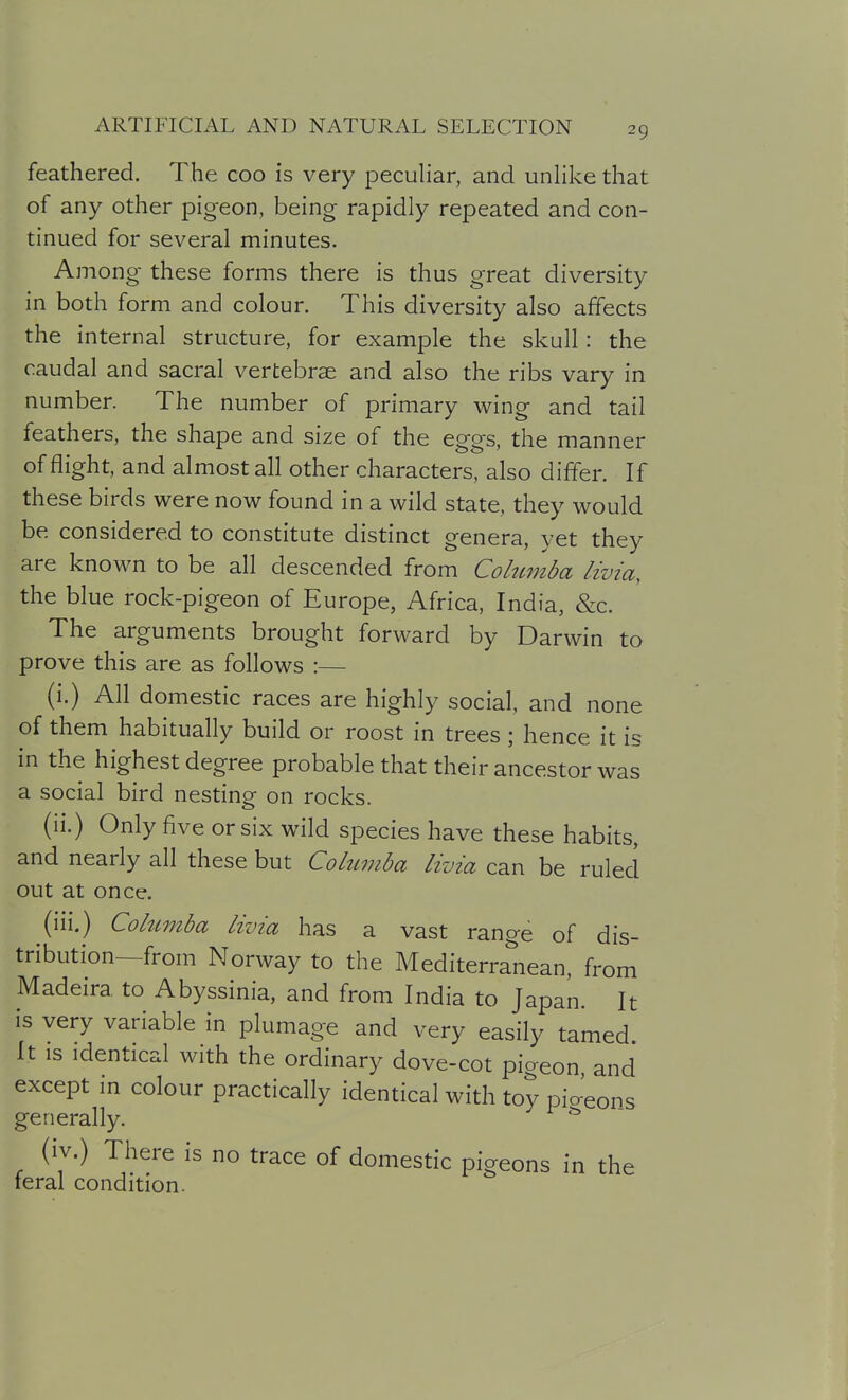 feathered. The coo is very peculiar, and unlike that of any other pigeon, being rapidly repeated and con- tinued for several minutes. Among these forms there is thus great diversity in both form and colour. This diversity also affects the internal structure, for example the skull: the caudal and sacral vertebrae and also the ribs vary in number. The number of primary wing and tail feathers, the shape and size of the eggs, the manner of flight, and almost all other characters, also differ. If these birds were now found in a wild state, they would be considered to constitute distinct genera, yet they are known to be all descended from Cohtmba livia, the blue rock-pigeon of Europe, Africa, India, &c. The arguments brought forward by Darwin to prove this are as follows :— (i.) All domestic races are highly social, and none of them habitually build or roost in trees ; hence it is in the highest degree probable that their ancestor was a social bird nesting on rocks. (ii.) Only five or six wild species have these habits, and nearly all these but Cohimda livia can be ruled out at once. (iii.) Columba livia has a vast range of dis- tribution—from Norway to the Mediterranean, from Madeira to Abyssinia, and from India to Japan. It is very variable in plumage and very easily tamed It IS identical with the ordinary dove-cot pigeon, and except in colour practically identical with toy pio-'eons generally. ^ (iv.) There is no trace of domestic pigeons in the feral condition.