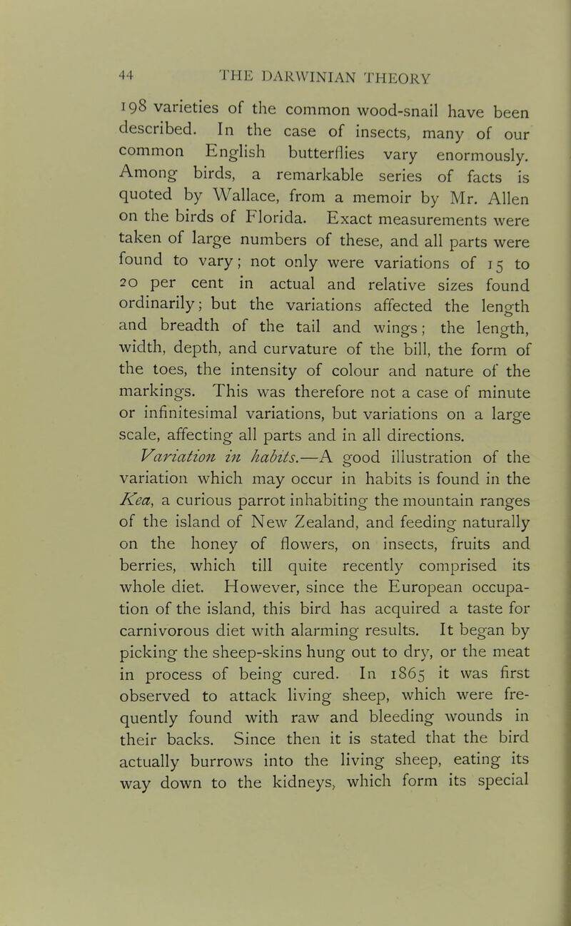 198 varieties of the common wood-snail have been described. In the case of insects, many of our common EngHsh butterflies vary enormously. Among birds, a remarkable series of facts is quoted by Wallace, from a memoir by Mr. Allen on the birds of Florida. Exact measurements were taken of large numbers of these, and all parts were found to vary; not only were variations of 15 to 20 per cent in actual and relative sizes found ordinarily; but the variations affected the length and breadth of the tail and wings; the length, width, depth, and curvature of the bill, the form of the toes, the intensity of colour and nature of the markings. This was therefore not a case of minute or infinitesimal variations, but variations on a large scale, affecting all parts and in all directions. Variation in habits.—A good illustration of the variation which may occur in habits is found in the Kea, a curious parrot inhabiting the mountain ranges of the island of New Zealand, and feeding naturally on the honey of flowers, on insects, fruits and berries, which till quite recently comprised its whole diet. However, since the European occupa- tion of the island, this bird has acquired a taste for carnivorous diet with alarming results. It began by picking the sheep-skins hung out to dry, or the meat in process of being cured. In 1865 it was first observed to attack living sheep, which were fre- quently found with raw and bleeding wounds in their backs. Since then it is stated that the bird actually burrows into the living sheep, eating its way down to the kidneys, which form its special