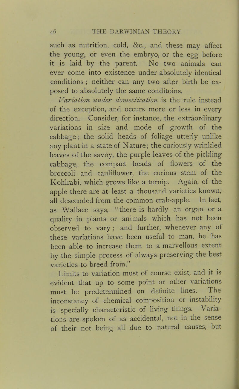 such as nutrition, cold, &c., and these may affect the young, or even the embryo, or the egg before it is laid by the parent. No two animals can ever come into existence under absolutely identical conditions ; neither can any two after birth be ex- posed to absolutely the same conditoins. Variation under do^nestication is the rule instead of the exception, and occurs more or less in every direction. Consider, for instance, the extraordinary variations in size and mode of growth of the cabbage ; the solid heads of foliage utterly unlike any plant in a state of Nature; the curiously wrinkled leaves of the savoy, the purple leaves of the pickling cabbage, the compact heads of flowers of the broccoli and cauliflower, the curious stem of the Kohlrabi, which grows like a turnip. Again, of the apple there are at least a thousand varieties known, all descended from the common crab-apple. In fact, as Wallace says, there is hardly an organ or a quality in plants or animals which has not been observed to vary ; and further, whenever any of these variations have been useful to man, he has been able to increase them to a marvellous extent by the simple process of always preserving the best varieties to breed from. Limits to variation must of course exist, and it is evident that up to some point or other variations must be predetermined on definite lines. The inconstancy of chemical composition or instability is specially characteristic of living things. Varia- tions are spoken of as accidental, not in the sense of their not being all due to natural causes, but