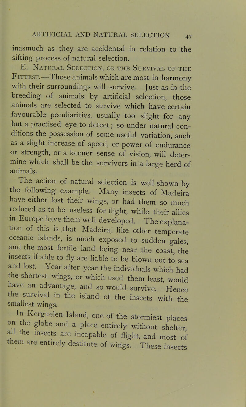 inasmuch as they are accidental in relation to the sifting process of natural selection. E. Natural Selection, or the Survival of the Fittest.—Those animals which are most in harmony with their surroundings will survive. Just as in the breeding of animals by artificial selection, those animals are selected to survive which have certain favourable peculiarities, usually too slight for any but a practised eye to detect; so under natural con- ditions the possession of some useful variation, such as a slight increase of speed, or power of endurance or strength, or a keener sense of vision, will deter- mine which shall be the survivors in a large herd of animals. The action of natural selection is well shown by the following example. Many insects of Madeira have either lost their wings, or had them so much reduced as to be useless for flight, while their allies in Europe have them well developed. The explana- tion of this is that Madeira, like other temperate oceanic islands, is much exposed to sudden gales, and the most fertile land being near the coast, the insects if able to fly are liable to be blown out to sea and lost. Year after year the individuals which had the shortest wings, or which used them least, would have an advantage, and so would survive. Hence the survival in the island of the insects with the smallest wings. In Kerguelen Island, one of the stormiest places on the globe and a place entirely without shelter all the msects are incapable of flight, and most of them are entirely destitute of wings. These insects