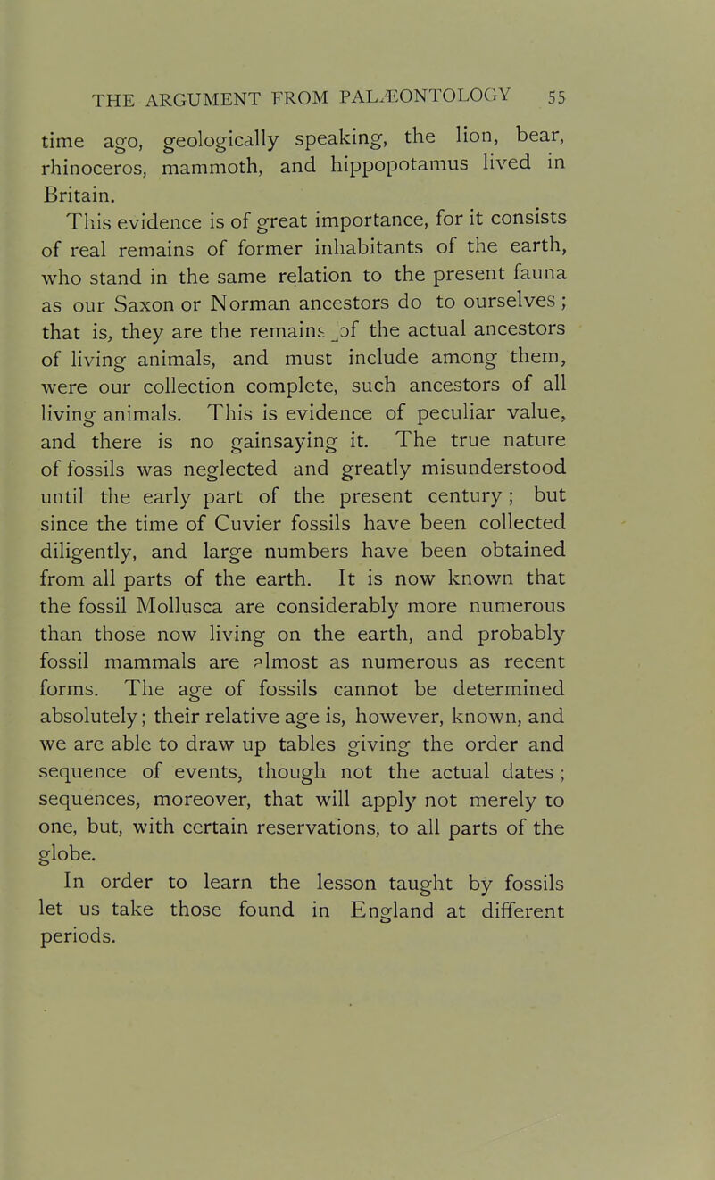 time ago, geologically speaking, the lion, bear, rhinoceros, mammoth, and hippopotamus lived in Britain. This evidence is of great importance, for it consists of real remains of former inhabitants of the earth, who stand in the same relation to the present fauna as our Saxon or Norman ancestors do to ourselves; that is, they are the remains ^of the actual ancestors of living animals, and must include among them, were our collection complete, such ancestors of all living animals. This is evidence of peculiar value, and there is no gainsaying it. The true nature of fossils was neglected and greatly misunderstood until the early part of the present century; but since the time of Cuvier fossils have been collected diligently, and large numbers have been obtained from all parts of the earth. It is now known that the fossil Mollusca are considerably more numerous than those now living on the earth, and probably fossil mammals are plmost as numerous as recent forms. The age of fossils cannot be determined absolutely; their relative age is, however, known, and we are able to draw up tables giving the order and sequence of events, though not the actual dates ; sequences, moreover, that will apply not merely to one, but, with certain reservations, to all parts of the globe. In order to learn the lesson taught by fossils let us take those found in Enorland at different periods.